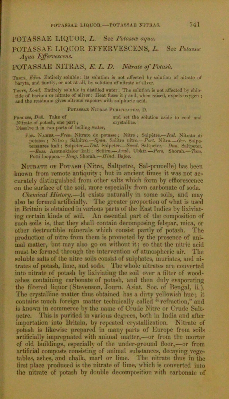 POTASSAE LIQUOR, L. See Potass# aqua. POTASSAE LIQUOR EFFERVESCENS, L. See Potass# Aqua Effervescent. POTASSAE NITRAS, E. L. D. Nitrate of Potash. Tests, Ed in. Entirely soluble: its solution is not affected by solution of nitrate of baryta, and faintly, or not at all, by solution of nitrate of silver. Tests, Lond. Entirely soluble in distilled water: The solution is not affected by chlo- ride of barium or nitrate of silver: Heat fuses it ; and, when raised, expels oxygen ; and the residuum gives nitrous vapours with sulphuric acid. Pot as* a R Nitras Pl/RIPtCATUM, D. Process, Dub. Take of and set the solution aside to cool and Nitrate of potash, one part; crystallize. Dissolve it in two parts of boiling water, For. Names.—Fren. Nitrate de potasse ; Nitre ; Sal pet re.—Dal. Nitrato di potassa ; Nitro ; Salnitro—$/xin. Salitre nitro.—Port. Nitro—G<r. Salpe- tersaures kali ; Salpeter.—Dut. Salpeter.—Steed. Saltpeter.—Dan. Saltpeter. —Rum. Azotnokisloe kali ; Selitru.—Arab. Ubkir—Pert. Shorah.—Turn. Potti-looppoo.—Bair/. Shorah.—Hind. Bajee. Nitrate of Potash (Nitre, Saltpetre, Sal-prunelle) has been known from remote antiquity ; but in ancient times it was not ac- curately distinguished from other stilts which form by efflorescence on the surface of the soil, more especially from carbonate of soda. Chemical Piston/.—It exists naturally in some soils, and may also be formed artificially. The greater proportion of what is used in Britain is obtained in various parts of the East Indies by lixiviat- ing certain kinds of soil. An essential part of the composition of such soils is, that they shall contain decomposing felspar, mica, or other destructible minerals which consist partly of potash. The production of nitre from them is promoted by the presence of ani- mal matter, but may also go on without it; so that the nitric acid must be formed through the intervention of atmospheric air. The soluble salts of the nitre soils consist of sulphates, muriates, and ni- trates of potash, lime, and soda. The whole nitrates are converted into nitrate of potash by lixiviating the soil over a filter of wood- ashes containing carbonate of potash, and then duly evaporating the filtered liquor (Stevenson, Journ. Asiat. Soc. of Bengal, ii.). The crystalline matter thus obtained has a dirty yellowish hue; it contains much foreign matter technically called “ refraction,” and is known in commerce bv the name of Crude Nitre or Crude Salt- petre. This is purified in various degrees, both in India and after importation into Britain, by repeated crystallization. Nitrate of ]>otash is likewise prepared in many parts of Europe from soils artificially impregnated with animal matter,—or from the mortar o.f old buildings, especially of the under-ground floor,—or from artificial composts consisting of animal substances, decaying vege- tables, ashes, and chalk, marl or lime. The nitrate thus in the first place produced is the nitrate of lime, which is converted into the nitrate of potash by double decomposition with carbonate of