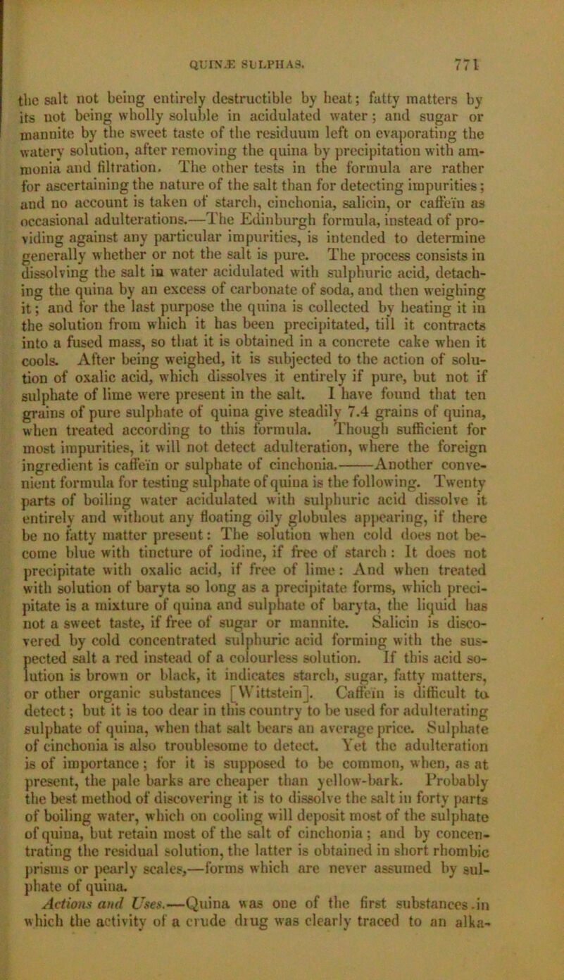 the salt not being entirely destructible by heat; fatty matters by its not being wholly soluble in acidulated water; and sugar or tnannite by the sweet taste of the residuum left on evaporating the watery solution, after removing the quina by precipitation with am- monia and filtration. The other tests in the formula are rather for ascertaining the nature of the salt than for detecting impurities; and no account is token of starch, cinclionia, salicin, or caffei'n as occasional adulterations.—The Edinburgh formula, instead of pro- viding against any particular impurities, is intended to determine generally whether or not the salt is pure. The process consists in dissolving the salt in water acidulated with sulphuric acid, detach- ing the quina by an excess of carbonate of soda, and then weighing it; and for the last purpose the quina is collected by heating it in the solution from which it has been precipitated, till it contracts into a fused mass, so that it is obtained in a concrete cake when it cools. After being weighed, it is subjected to the action of solu- tion of oxalic acid, which dissolves it entirely if pure, but not if sulphate of lime were present in the salt. I have found that ten grains of pure sulphate of quina give steadily 7.4 grains of quina, when treated according to this formula. Though sufficient for most impurities, it will not detect adulteration, where the foreign ingredient is caffei'n or sulphate of cinehonia. Another conve- nient formula for testing sulphate of quina is the following. Twenty parts of boiling water acidulated with sulphuric acid dissolve it entirely and without any floating oily globules appearing, if there be no fatty matter present: The solution when cold does not be- come blue with tincture of iodine, if free of starch : It does not precipitate w ith oxalic acid, if free of lime: And when treated with solution of baryta so long as a precipitate forms, which preci- pitate is a mixture of quina and sulphate of baryta, the liquid has not a sweet taste, if free of sugar or mannite. Salicin is disco- vered by cold concentrated sulphuric acid forming with the sus- pected salt a red instead of a colourless solution. If this acid so- lution is brown or black, it indicates starch, sugar, fatty matters, or other organic substances [Wittstein]. Caffei'n is difficult to. detect; but it is too dear in this country to be used for adulterating sulphate of quina, when that salt bears an average price. Sulphate of cinehonia is also troublesome to detect. Yet the adulteration is of importance; for it is supposed to be common, when, as at present, the pale barks are cheaper than yellow-bark. Probably the best method of discovering it is to dissolve the wilt in forty parts of boiling water, which on cooling will deposit most of the sulphate of quina, but retain most of the salt of cinehonia ; and by concen- trating the residual solution, the latter is obtained in short rhombic prisms or pearly scales,—forms which are never assumed by sul- phate of quina. Actions and Uses.—Quina was one of the first substances-in which the activity of a crude diug was clearly traced to an alka-