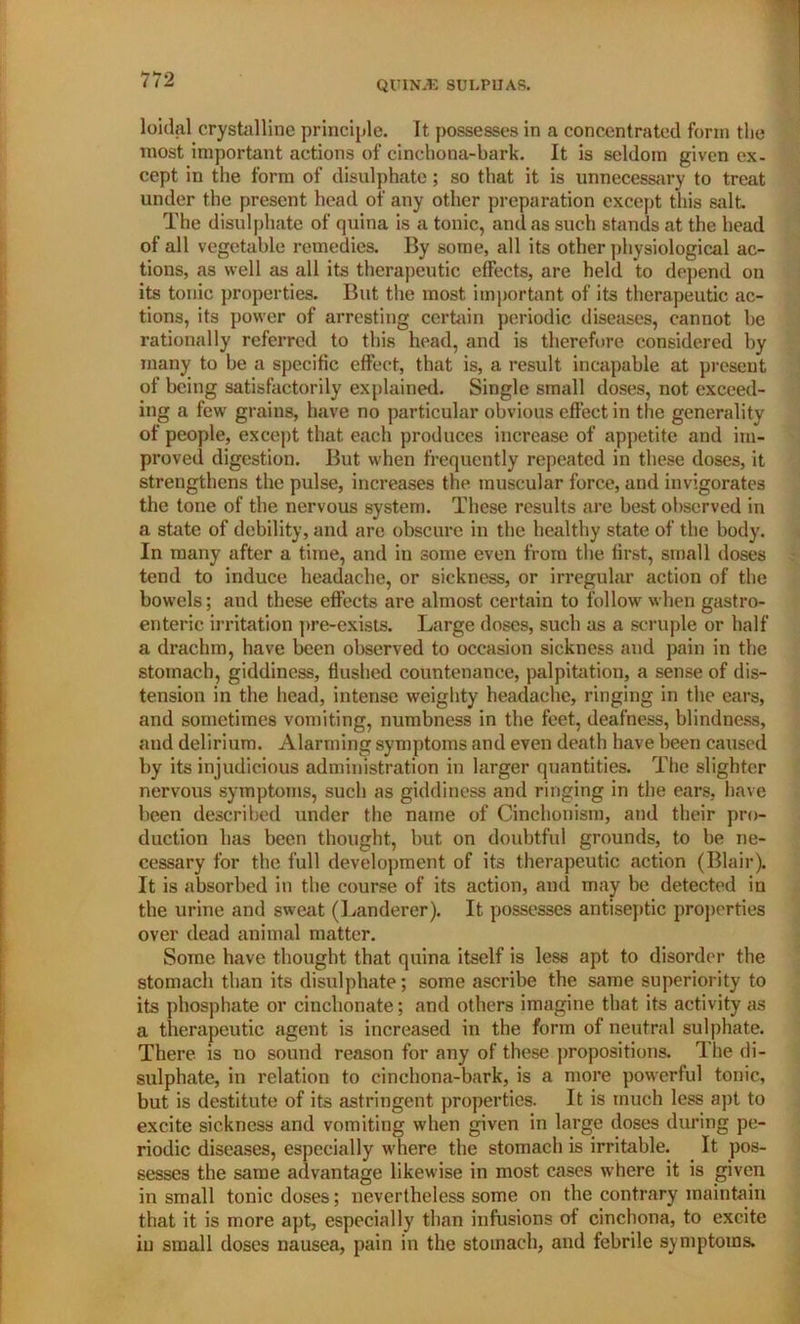 loidal crystalline principle. It possesses in a concentrated form the most important actions of cinchona-bark. It is seldom given ex- cept in the form of disulphate; so that it is unnecessary to treat under the present head of any other preparation except this salt. The disulphate of quina is a tonic, and as such stands at the head of all vegetable remedies. By some, all its other physiological ac- tions, as well as all its therapeutic effects, are held to depend on its tonic properties. But the most important of its therapeutic ac- tions, its power of arresting certain periodic diseases, cannot be rationally referred to this head, and is therefore considered by many to be a specific effect, that is, a result incapable at present of being satisfactorily explained. Single small doses, not exceed- ing a few grains, have no particular obvious effect in the generality of people, except that each produces increase of appetite and im- proved digestion. But when frequently repeated in these doses, it strengthens the pulse, increases the muscular force, and invigorates the tone of the nervous system. These results are best observed in a state of debility, and are obscure in the healthy state of the body. In many after a time, and in some even from the first, small doses tend to induce headache, or sickness, or irregular action of the bowels; and these effects are almost certain to follow when gastro- enteric irritation pre-exists. Large doses, such as a scruple or half a drachm, have been observed to occasion sickness and pain in the stomach, giddiness, flushed countenance, palpitation, a sense of dis- tension in the head, intense weighty headache, ringing in the ears, and sometimes vomiting, numbness in the feet, deafness, blindness, and delirium. Alarming symptoms and even death have been caused by its injudicious administration in larger quantities. The slighter nervous symptoms, such as giddiness and ringing in the ears, have been described under the name of Cinchonism, and their pro- duction has been thought, but on doubtful grounds, to be ne- cessary for the full development of its therapeutic action (Blair). It is absorbed in the course of its action, and may be detected in the urine and sweat (Landerer). It possesses antiseptic properties over dead animal matter. Some have thought that quina itself is less apt to disorder the stomach than its disulphate; some ascribe the same superiority to its phosphate or cinchonate; and others imagine that its activity as a therapeutic agent is increased in the form of neutral sulphate. There is no sound reason for any of these propositions. The di- sulphate, in relation to cinchona-bark, is a more powerful tonic, but is destitute of its astringent properties. It is much less apt to excite sickness and vomiting when given in large doses during pe- riodic diseases, especially where the stomach is irritable. It pos- sesses the same advantage likewise in most cases where it is given in small tonic doses; nevertheless some on the contrary maintain that it is more apt, especially than infusions of cinchona, to excite in small doses nausea, pain in the stomach, and febrile symptoms.