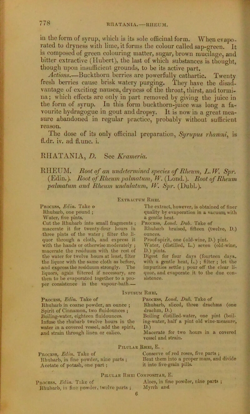 RI1ATANIA.—RHEUM. in the form of syrup, which is its sole officinal form. When evapo- rated to dryness with lime, it forms the colour called sap-green. It is composed of green colouring matter, sugar, brown mucilage, and bitter extractive (Hubert), the last of which substances is thought, though upon insufficient grounds, to be its active part. Actions.—Buckthorn berries are powerfully cathartic. Twenty fresh berries cause brisk watery purging. They have the disad- vantage of exciting nausea, dryness of the throat, thirst, and tormi- na; which effects are only in part removed by giving the juice in the form of syrup. In this form buckthorn-juice was long a fa- vourite hydragogue in gout and dropsy. It is now in a great mea- sure abandoned in regular practice, probably without sufficient reason. The dose of its only officinal preparation, Syrupus rhamni, is fl.dr. iv. ad fl.unc. i. EHATANIA, D. See Krameria. RHEUM. Root of an undetermined species of Rheum, L. W. Spr. (Edin.). Root of Rheum palmatum} IV. (Loud.). Root of Rheum palmatum and Rheum undulatum, (l . Spr. (Dubh). Extraotum ItHEr. Process, Edin. Take o Rhubarb, one pound ; Water, five pints. Cut the Rhubarb into small fragments ; macerate it for twenty-four hours in three pints of the water ; filter the li- quor through a cloth, and express it with the hands or otherwise moderately ; macerate the residuum with the rest of the water for twelve hours at least, filter the liquor with the same cloth as before, and express the residuum strongly. The liquors, again filtered if necessary, are then to be evaporated together to a pro- per consistence in the vapour-bath— The extract, however, is obtained of finer quality by evaporation in a vacuum with a gentle heat. Process, Land. Dub. Take of Rhubarb bruised, fifteen (twelve, D.) ounces. Proof-spirit, one (old-wine, D.) pint. Water, (distilled, L.) seven (old-wine, D.) pints. Digest for four days (fourteen days, with a gentle heat, L.) ; filter ; let the impurities settle ; pour off the clear li- quor, and evaporate it to the due con- sistence. Infusum Rhei. Process, Edin. Take of Rhubarb in coarse powder, an ounce ; Spirit of Cinnamon, two fluidounces ; Boiling-water, eighteen fluidounces. Infuse the rhubarb twelve hours in the water in a covered vessel, add the spirit, and strain through linen or calico. Process, Lond. Dub. Take of Rhubarb, sliced, three drachms (one drachm, D.) Boiling distilled-water, one pint (boil- ing-water, half a pint old wine-measure, D.) Macerate for two hours in a covered vessel and strain. Pilulae Rhei, E. Process, Edin. Take of Conserve of red roses, five parts ; Rhubarb, in fine powder, nine parts ; Beat them into a proper mass, and divide Acetate of potash, one part ; it into five-grain pills. Pilulae Rhei Compositak, E. Process, Edin. Take of Aloes, in fine powder, nine parts ; Rhubarb, in fine powder, twelve parts ; Myrrh and 6