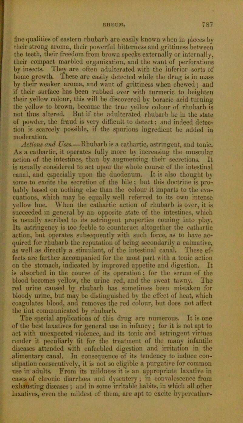 fine qualities of eastern rhubarb are easily known when in pieces by their strong aroma, their powerful bitterness and grittiness between the teeth, their freedom from brown specks externally or internally, their compact marbled organization, and the want of perforations by insects. They are often adulterated with the inferior sorts of home growth. These are easily detected while the drug is in mass by their weaker aroma, and want of grittiness when chewed; and if their surface has been rubbed over with turmeric to heighten their yellow colour, this will be discovered by boracic acid turning the yellow to brown, because the true yellow colour of rhubarb is not thus altered. But if the adulterated rhubarb l>e in the shite of powder, the fraud is very difficult to detect; and indeed detec- tion is scarcely possible, if the spurious ingredient be added in moderation. Actions and Uses.—Rhubarb is a cathartic, astringent, and tonic. As a cathartic, it operates fully more by increasing the muscular action of the intestines, than by augmenting their secretions. It is usually considered to act upon the whole course of the intestinal canal, and especially upon the duodenum. It is also thought by some to excite the secretion of the bile; but this doctrine is pro- bably based on nothing else than the colour it imparts to the eva- cuations, which may be equally well referred to its own intense yellow hue. When the cathartic action of rhubarb is over, it is succeeded in general by an opposite state of the intestines, which is usually ascribed to its astringent properties coming into play. Its astringency is too feeble to counteract altogether the cathartic action, but operates subsequently with such force, as to have ac- quired for rhubarb the reputation of being secondarily a calmative, as well as directly a stimulant, of the intestinal canal. These ef- fects are farther accompanied for the most part with a tonic action on the stomach, indicated by improved appetite and digestion. It is absorbed in the course of its operation ; for the serum of the blood becomes yellow, the urine red, and the sweat tawny. The red urine caused by rhubarb has sometimes been mistaken for bloody urine, but may lie distinguished by the effect of heat, which coagulates blood, and removes the red colour, but does not affect the tint communicated by rhubarb. The special applications of this drug are numerous. It is one of the best laxatives for general use in infancy; for it is not apt to act with unexpected violence, and its tonic and astringent virtues render it peculiarly fit for the treatment of the many infantile diseases attended with enfeebled digestion and irritation in the alimentary canal. In consequence of its tendency to induce con- stipation consecutively, it is not so eligible a purgative for common use in adults. From its mildness it is an appropriate laxative in eases of chrouic diarrhoea and dysentery; in convalescence from exhausting diseases ; and in some irritable habits, in which all other laxatives, even the mildest of them, are apt to excite hypercathar-