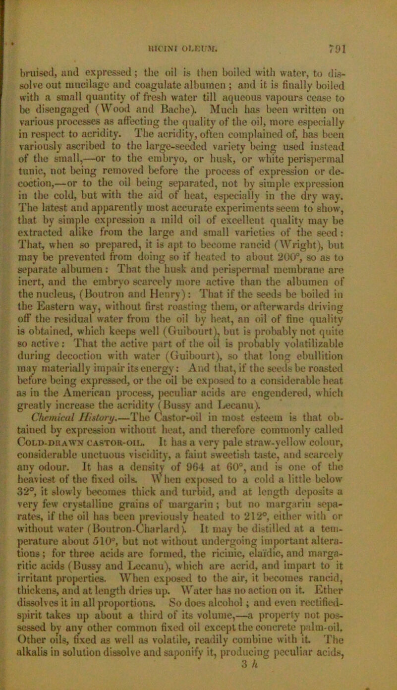 bruised, and expressed; the oil is then boiled with water, to dis- solve out mucilage and coagulate albumen ; and it is finally boiled with a small quantity of fresh water till aqueous vapours cease to be disengaged (Wood and Bache). Much has been written on various processes as affecting the quality of the oil, more especially in respect to acridity. The acridity, often complained of, has been variously ascribed to the large-seeded variety being used instead of the small,—or to the embryo, or husk, or white perispermal tunic, not being removed before the process of expression or de- coction,—or to the oil being separated, not by simple expression in the cold, but with the aid of heat, especially in the dry way. The latest and apparently most accurate experiments seem to show, that by simple expression a mild oil of excellent quality may be extracted alike from the large and small varieties of the seed : That, when so prepared, it is apt to become rancid (Wright), but may be prevented from doing so if heated to about 200°, so as to separate albumen : That the husk and perispermal membrane are inert, and the embryo scarcely more active than the albumen of the nucleus, (Boutron and Henry) : That if the seeds be boiled in the Eastern way, without first roasting them, or afterwards driving off the residual svater from the oil by heat, an oil of fine quality is obtained, which keeps well (Guibourt), but is probably not quite so active: That the active part of the oil is probably yolatilizable during decoction with water (Guibourt), so that long ebullition may materially impair its energy: And that, if the seeds be roasted before being expressed, or the oil be exposed to a considerable heat as in the American process, peculiar acids are engendered, which greatly increase the acridity (Bussy and Lecanu). Chemicul History.—The Castor-oil in most esteem is that ob- tained by expression without heat, and therefore commonly called Cold-dr awn castor-oil. It has a very pale straw-yellow colour, considerable unctuous viscidity, a faint sweetish taste, and scarcely any odour. It has a density of 964 at 60°, and is one of the heaviest of the fixed oils. \\ hen exposed to a cold a little below 32°, it slowly becomes thick and turbid, and at length deposits a very few’ crystalline grains of margarin ; but no margariu sepa- rates, if the oil has been previously heated to 212°, either with or without water (Boutron-Charlard). It may be distilled at a tem- perature about 510°, but not without undergoing important altera- tions ; for three acids are formed, the riciuic, elaidic, and marga- rine acids (Bussy aud Lecanu), which are acrid, and impart to it irritant properties. When exposed to the air, it becomes rancid, thickens, and at length dries up. Water has no action on it. Ether dissolves it in all proportions. So does alcohol ; and even rectified- spirit takes up about a third of its volume,—a property not pos- sessed by any other common fixed oil except the concrete palm-oil. Other oils, fixed as well as volatile, readily combine with it The alkalis in solution dissolve and saponify it, producing peculiar acids, 3 h