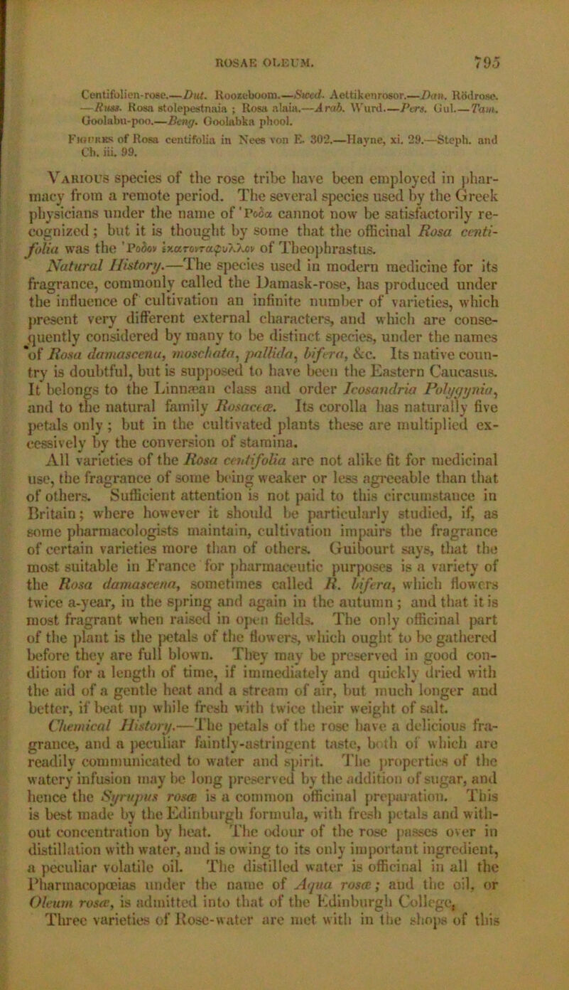 Centifolien-rose.—But. Rooteboom.—Steed- Aettikeurosor.—Ban. Rodrose. —Rum. Rosa stolepestnaia ; Rosa alaia.—Arab. Wunl.—Pcrs. Gut Tam. Goolabu-poo.—Bcny. Goolabka phool. Fkh'rks of Rosa centifolia in Nees von E. 302.—Havne, xi. 29.—Steph. and Ch. iii. 99. Various species of the rose tribe have been employed in phar- macy from a remote period. The several species used by the Greek physicians under the name of'Po£a cannot now be satisfactorily re- cognized ; but it is thought by some that the officinal Rosa ccnti- folia was the ’ Bobo* ixaj-owapoXXav of Theophrastus. Natural History.—The species used in modern medicine for its fragrance, commonly called the l)amask-rose, has produced under the influence of cultivation an infinite number of varieties, which present very different external characters, and which are conse- quently considered by many to be distinct species, under the names ‘of Rosa damascenu, moschata, pallida, bifera, &c. Its native coun- try is doubtful, but is supposed to have been the Eastern Caucasus. It belongs to the Linnman class and order Icosandria Polygynia, and to the natural family Rosacea. Its corolla has naturally five petals only ; but in the cultivated plants these are multiplied ex- cessively by the conversion of stamina. All varieties of the Rosa ecutifalia are not alike fit for medicinal use, the fragrance of some being weaker or less agreeable than that of others. Sufficient attention is not paid to this circumstance in Britain; where however it should be particularly studied, if, as some pharmacologists maintain, cultivation impairs the fragrance of certain varieties more than of others. Guibourt says, that the most suitable in France for pharmaceutic purposes is a variety of the Rosa damatcena, sometimes called R. bifera, which flowers twice a-year, in the spring and again in the autumn ; and that it is most fragrant when raised in open fields. The only officinal part of the plant is the petals of the flowers, which ought to be gathered before they are full blown. They may be preserved in good con- dition for a length of time, if immediately and quickly dried with the aid of a gentle heat and a stream of air, but much longer and better, if beat up while fresh with twice their weight of salt. Chemical History.—The petals of the rose have a delicious fra- grance, and n peculiar faintly-astringent taste, both oi which are readily communicated to water and spirit. The properties of the watery infusion may be long preserved by the addition of sugar, and hence the Syrupus roses is a common officinal preparation. This is best made by the Edinburgh formula, with fresh petals and with- out concentration by heat. The odour of the rose passes over in distillation with water, and is owing to its only important ingredient, a peculiar volatile oil. The distilled water is officinal in all the Pharmacopoeias under the name of Aqua rejstc; and the oil, or Oleum rosec, is admitted into that of the Edinburgh College, Tlirec varieties of Rose-water are met with in tiie shops of this