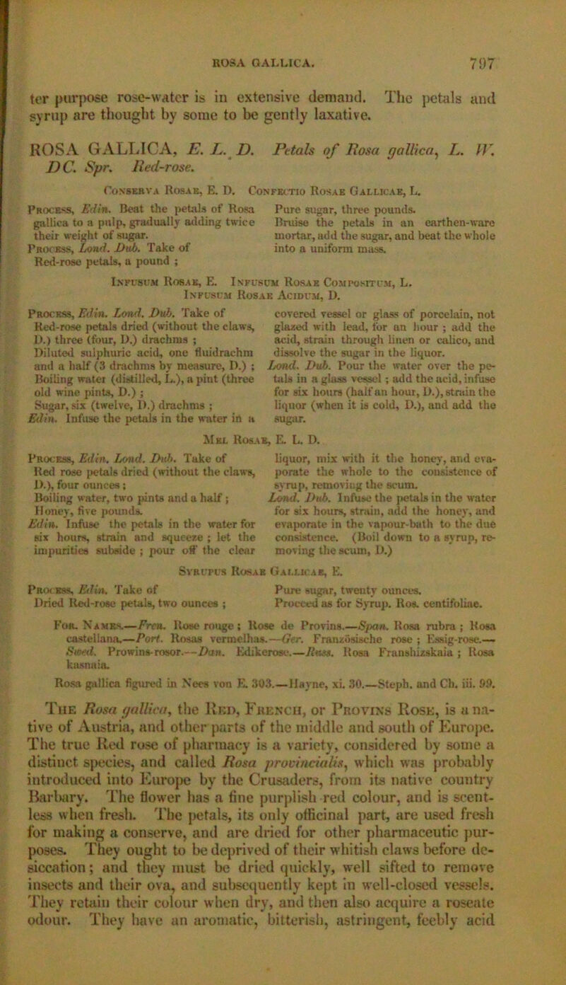 ter purpose rose-water is in extensive demand. The petals and syrup are thought by some to be gently laxative. ROSA GALLICA, E. L. D. Petals of Rosa gallica, L. //'. I) C. Spr. Red-rose. Oonskrva Rosas, E. D. Process, Edin. Beat the petals of Rosa gallica to a pulp, gradually adding twice their weight of sugar. Process, Land. Dub. Take of Red-rose petals, a pound ; Confectio Rosae Gallicae, L. Pure sugar, three pounds. Bruise the petals in an earthen-ware mortar, add the sugar, and beat the whole into a uniform mass. Ixpusum Rosae, E. Infuscm Rosae Com posit im, L. Infuscm Rosae Acidi m, 1>. Process, Edin. Lond. Dub. Take of Red-rose petals dried (without the claws, D.) three (four, D.) drachms ; Diluted sulphuric acid, one fluidrachm and a half (3 drachms by measure, D.) ; Boiling water (distilled, L.), a pint (three old wine pints, D.) ; Sugar, six (twelve, 1).) drachms ; Edin. Infuse the petals in the water in a covered vessel or glass of porcelain, not glazed with lead, for an hour ; add the acid, strain through linen or calico, and dissolve the sugar in the liquor. Lond. Dub. Pour the water over the pe- tals in a glass vessel; add the acid, infuse for six hours (half an hour, D.), strain the liquor (when it is cold, D.), aud add the sugar. Mel Rosae, E. L. D. Process, Edin. Lond. Dub. Take of Red rose petals dried (without the claws, 1).), four ounces; Boiling water, two pints and a half; Honey, five pounds. Edin. Infuse the petals in the water for six hours, strain and squeeze ; let the impurities subside ; pour olf the clear liquor, mix with it the honey, and eva- porate the whole to the consistence of syrup, removing the scum. Lond. Dub. Infuse the petals in the water for six hours, strain, add the honey, and evaporate in the vapour-bath to the due consistence. (Boil down to a syrup, re- moving the scum, D.) SvRl'Pt’S Rosae Gallicae, E. Process, Edin. Take of Pure sugar, twenty ounces. Dried Red-rose petals, two ounces ; Proceed as for Syrup. Ros. centifoliae. Fur. Names.—Fren. Rose rouge; Rose de Provins.—Span. Rosa rubra; Rosa castellana.—Port. Rosas vermelhas.—Ger. Franzosische rose ; Essig-rose.— Siml. Prowins-rosor.—Dan. Edikerose.—Jims. Rosa Fransbizskaia ; Rosa kasnaia. Rosa gallica figured in Nees von K. 303.—Hayne, xi. 30.—Stepb. and Ch. iii. 99. The Rosa gallica, the Red, French, or Provins Rose, is a na- tive of Austria, and other parts of the middle and south of Europe. The true Red rose of pharmacy is a variety, considered by some a distinct species, and called Rosa provineiatix, which was probably introduced into Europe by the Crusaders, from its native country Barbary. The flower has a fine purplish red colour, and is scent- less when fresh. The petals, its only officinal part, are used fresh for making a conserve, and are dried for other pharmaceutic pur- poses. They ought to be deprived of their whitish claws before de- siccation ; and they must be dried quickly, well sifted to remove insects and their ova, and subsequently kept in well-closed vessels. They retain their colour when dry, and then also acquire a roseate odour. They have an aromatic, bitterish, astringent, feebly acid