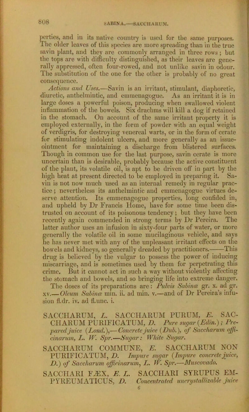 SABINA. S ACC H A K l! M. pcrties, and in its native country is used for the same purposes. The older leaves of this species are more spreading than in the true savin plant, and they are commonly arranged in three rows; but the tops are with difficulty distinguished, as their leaves are gene- rally oppressed, often four-rowed, and not unlike savin in odour. The substitution of the one for the other is probably of no great consequence. Actions and Uses.—Savin is an irritant, stimulant, diaphoretic, diuretic, anthelmintic, and emmenagogue. As an irritant it is in large doses a powerful poison, producing when swallowed violent inflammation of the bowels. Six drachms will kill a dog if retained in the stomach. On account of the same irritant property it is employed externally, in the form of powder with an equal weight of verdigris, for destroying venereal warts, or in the form of cerate for stimulating indolent ulcers, and more generally as an issue- ointment for maintaining a discharge from blistered surfaces. Though in common use for the last purpose, savin cerate is more uncertain than is desirable, probably because the active constituent of the plant, its volatile oil, is apt to be driven off in part by the high heat at present directed to be employed in preparing it. Sa- vin is not now much used as an internal remedy in regular prac- tice ; nevertheless its anthelmintic and emmenagogue virtues de- serve attention. Its emmenagogue properties, long confided in, and upheld by Dr Francis Home, have for some time been dis- trusted on account of its poisonous tendency; but they have been recently again commended in strong terms by Dr Pereira. The latter author uses an infusion in sixty-four parts of water, or more generally the volatile oil in some mucilaginous vehicle, and says he has never met with any of the unpleasant irritant effects on the bowels and kidneys, so generally dreaded by practitioners. This drug is believed by the vulgar to possess the power of inducing miscarriage, and is sometimes used by them for perpetrating this crime. But it cannot act in such a way without violently affecting the stomach and bowels, and so bringing life into extreme danger. The doses of its preparations are: Pulvis Subince gr. x. ad gr. xv.— Oleum Sabince min. ii. ad min. v.—and of Dr Pereira’s infu- sion fl.dr. iv. ad fl.unc. i. SACCHARUM, L. SACCIIARUM PURUM, E. SAC- CII ARUM PURIFICATUM, D. Pure sugar (.Edin.) ; Pre- pared juice (Lond.),— Concrete juice (Dub.), of Saccharum ojfi- cinarum, L. IV. Spr.—Sugar: White Sugar. SACCHARUM COMMUNE, E. SACCHARUM NON PURIFICATUM, D. Impure sugar (Impure concrete juice, D.) of Saccharum ojjicinarum, L. W. Spr.—Muscovado. SACCHARI YJEX, E. L. SACCHARI SYRUPUS EM- PYREUMATICUS, D. Concentrated uncrystallizable juice 6