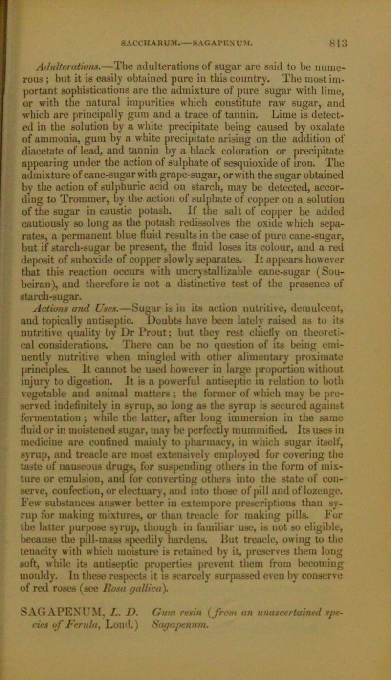 Adulterations.—The adulterations of sugar are said to be nume- rous ; but it is easily obtained pure in this country. The most im- portant sophistications are the admixture of pure sugar with lime, or with the natural impurities which constitute raw sugar, and which are principally gum and a trace of tannin. Lime is detect- ed in the solution by a white precipitate being caused by oxalate of ammonia, gum by a white precipitate arising on the addition of diacetate of lead, and tannin by a black coloration or precipitate appearing under the action of sulphate of sesquioxide of iron. The admixture of caue-sugar with grape-sugar, or with the sugar obtained by the action of sulphuric acid on starch, may be detected, accor- ding to Trommer, by the action of sulphate of copper on a solution of the sugar in caustic potash. If the salt of copper he added cautiously so long as the potash redissolves the oxide which sepa- rates, a permanent blue fluid results in the case of pure cane-sugar, but if starch-sugar be present, the fluid loses its colour, and a red deposit of suboxide of copper slowly separates. It appears however that this reaction occurs with uncrystallizable cane-sugar (Sou- beiran), and therefore is not a distinctive test of the presence of starch-sugar. Actions and Uses.—Sugar is in its action nutritive, demulcent, and topically antiseptic. Doubts have been lately raised as to its nutritive quality by Dr Prout; but they rest chiefly on theoreti- cal considerations. Tiiere can be no question of its being emi- nently nutritive when mingled with other alimentary proximate principles. It cannot be used however in iarge proportion without lujury to digestion. It is a powerful antiseptic m relation to both vegetable and animal matters; the former of which may be pre- served indefinitely in syrup, so long as the syrup is secured against fermentation ; while the latter, after long immersion in the same fluid or in moistened sugar, may be j>erfectly mummified. Its uses in medicine are confined mainly to pharmacy, in which sugar itself, syrup, and treacle are most extensively employed for covering the taste of nauseous drugs, for suspending others in the form of mix- ture or emulsion, and for converting others into the state of con- serve, confection, or electuary, and into those of pill and of lozenge. Few substances answer better in extempore prescriptions than sy- rup for making mixtures, or than treacle for making pills. For the latter purpose syrup, though in familiar use, is not so eligible, because the pill-mass speedily hardens. But treacle, owing to the tenacity with which moisture is retained by it, preserves them long soft, while its antiseptic properties prevent them from becoming mouldy. In these respects it is scarcely surpassed even by conserve of red roses (see Rosa yallica). SAGAPENUM, L. D. Gum resin (from an unascertained spe- cies of Ferula, Loud.) Sagapennm.