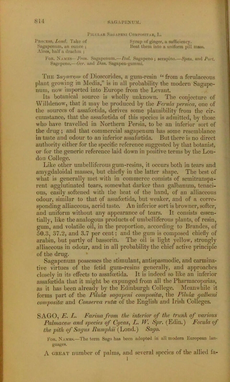 SAGAPENUM. PiLtXA* Sagapbm Cost posit a e, L. Process, Lond. Take of Syrup of ginger, a sufficiency. Sagapenum, an ounce ; Rent them into a uniform pill mass. Aloes, half a drachm ; For. Names—Fren. Sagapenum.—Ital. Sagapeno; serapino.—Span, and Port. Sagepeno.—Ovr. and Dan. Sagapen-gummi. The 'Zuya.nrpov of Dioscorides, a gum-resin u from a ferulaceous plant growing in Media,” is in all probability the modern Sagape- nutn, now imported into Europe from the Levant Its botanical source is wholly unknown. The conjecture of Willdenow, that it may be produced by the Ferula persica, one of the sources of assafoetida, derives some plausibility from the cir- cumstance, that the assafoetida of this species is admitted, by those who have travelled in Northern Persia, to be an inferior sort of the drug; and that commercial sagapenum has some resemblance in taste and odour to an inferior assafoetida. But there is no direct authority either for the specific reference suggested by that botanist, or for the generic reference laid down in positive terms by the Lon- don College. Like other umbelliferous gum-resins, it occurs both in tears and amygdaloidal masses, but chiefly in the latter shape. The best of what is generally met with in commerce consists of semitranspa- rent agglutinated tears, somewhat darker than galbanum, tenaci- ous, easily softened with the heat of the hand, of an alliaceous odour, similar to that of assafoetida, but weaker, and of a corre- sponding alliaceous, acrid taste. An inferior sort is browner, softer, and uniform without any appearance of tears. It consists essen- tially, like the analogous products of umbelliferous plants, of resin, gum, and volatile oil, in the proportion, according to Brandes, of 50.3, 37.2, and 3.7 per cent; and the gum is composed chiefly of arabin, but partly of bassorin. The oil is light yellow, strongly alliaceous in odour, and in all probability the chief active principle of the drug. Sagapenum possesses the stimulant, antispasmodic, and carmina- tive virtues of the fetid gum-resins generally, and approaches closely in its effects to assafoetida. It is indeed so like an inferior assafoetida that it might be expunged from all the Pharmacopoeias, as it has been already by the Edinburgh College. Meanwhile it forms part of the Pilules sagapeni composites, the Pilules galhani composites and Conserva rutes of the English and Irish Colleges. SAGO, E. L. Farina from the interior of the trunk of various Pahnaceee and species of Cgcas, L. IV. Spr. (Edin.) Feculaof the pith of Sagas Rumphii (Lond.) Sago. For. Names.—The term Sago has been adopted in ail modern European lan- guages. A great number of palms, and several species of the allied la-