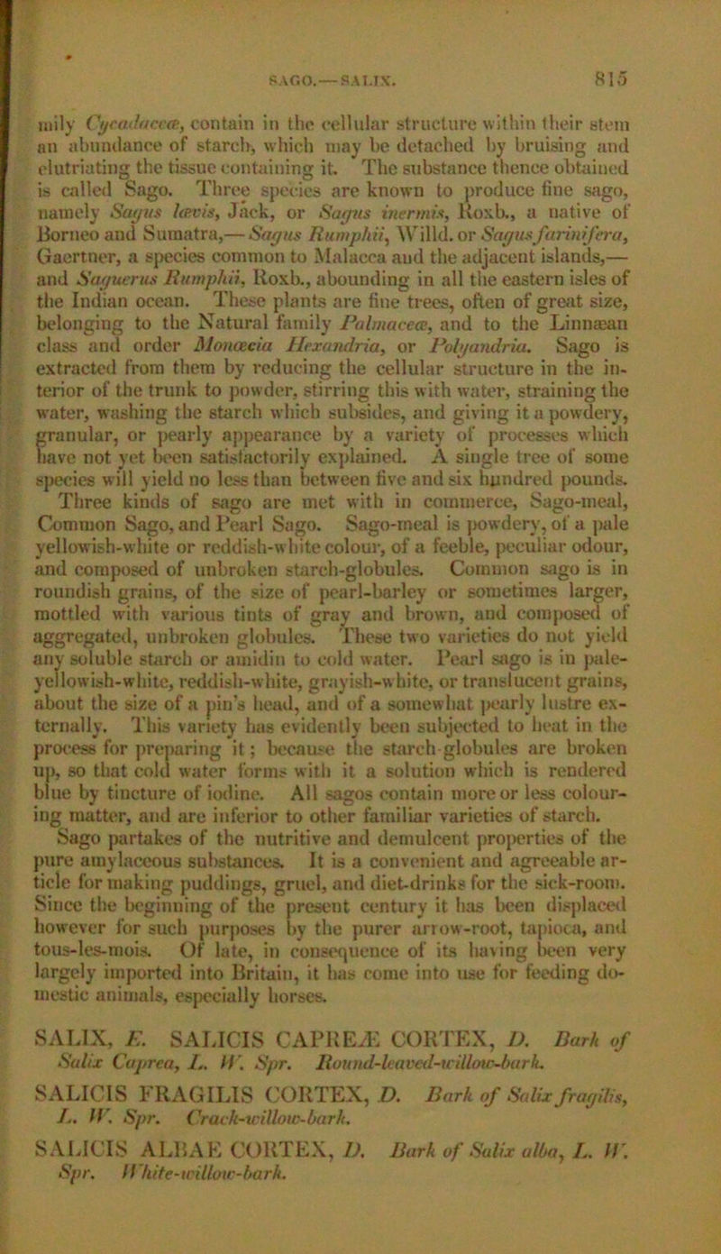 mily Cycadaccce, contain in the cellular structure within their stem an abundance of starch, which may be detached by bruising and elutriating the tissue containing it. The substance thence obtained is called Sago. Three species are known to produce tine sago, namely Say ns lenvis, Jack, or Say us inermis, Roxb., a native of Borneo and Sumatra,— Say us Rumphii, Willd. or Say usfarinifera, Gaertner, a species common to Malacca and the adjacent islands,— and Sayucrus Rumphii, lioxb., abounding in all the eastern isles of the Indian ocean. These plants are fine trees, often of great size, belonging to the Natural family Palmacece, and to the Linnaean class and order Moncecia Hrxandria, or Polyandria. Sago is extracted from them by reducing the cellular structure in the in- terior of the trunk to powder, stirring this w ith water, straining the water, washing the starch which subsides, and giving it a powdery, granular, or pearly appearance by a variety of processes which have not yet l)een satistactorily explained. A single tree of some species will yield no less than between five and six hundred pounds. Three kinds of sago are met with in commerce. Sago-meal, Common Sago, and Pearl Sago. Sago-ineal is powdery, of a pale yellowish-white or reddish-white colour, of a feeble, peculiar odour, and composed of unbroken starch-globules. Common sago is in roundish grains, of the size of pearl-barley or sometimes larger, mottled with various tints of gray and brown, and composed of aggregated, unbroken globules. These two varieties do not yield any soluble starch or amidin to cold water. Pearl sago is in pale- yellowish-white, reddish-white, grayish-white, or translucent grains, about the size of a pin’s head, and of a somewhat pearly lustre ex- ternally. This variety has evidently been subjected to heat in the process for preparing it; because the starch globules are broken up, so that cold water forms with it a solution which is rendered blue by tincture of iodine. All sagos contain more or less colour- ing matter, and are inferior to other familiar varieties of starch. Sago partakes of the nutritive and demulcent properties of the pure amylaceous substances. It is a convenient and agreeable ar- ticle for making puddings, gruel, and diet-drinks for the sick-room. Since the beginning of the present century it has been displaced however for such purposes by the purer arrow-root, tapioca, and tous-les-mois. Of late, in consequence of its having been very largely imported into Britain, it has come into use for feeding do- mestic animals, especially horses. SALIX, E. SALICIS CAPREiE CORTEX, D. Bark of SaUx Cuj/rca, I,. // ', Spr. Round-leaved-tcillow-bark. SALICIS FRAGILIS CORTEX, D. Bark of Salix fragilis, /.. IV. Spr. Crach-wiUow-bark. SALICIS ALBAE CORTEX, 1). Bark of Salix alba, L. IV. Spr. I/ hite-willoic-bark.