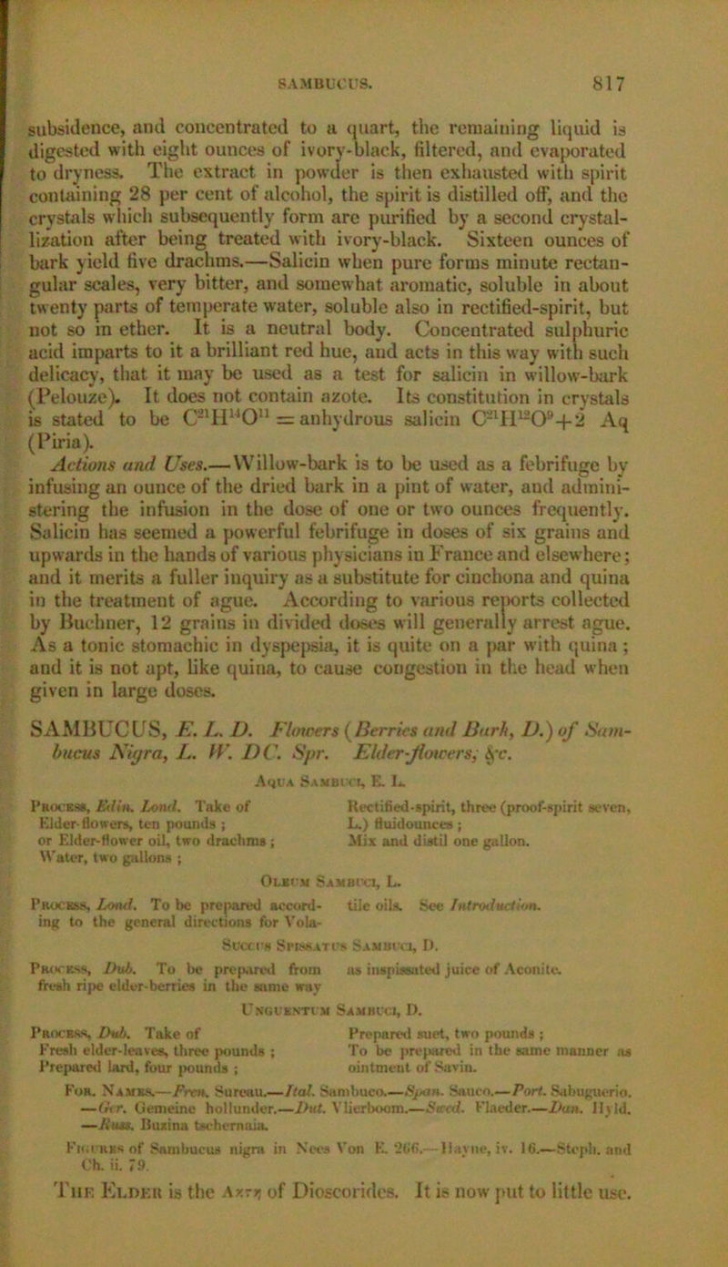 subsidence, and concentrated to a quart, the remaining liquid is digested with eight ounces of ivory-black, filtered, and evaporated to dryness. The extract in powder is then exhausted with spirit containing 28 per cent of alcohol, the spirit is distilled off, and the crystals which subsequently form are purified by a second crystal- lization after being treated with ivory-black. Sixteen ounces of bark yield five drachms.—Saliein when pure forms minute rectan- gular scales, very bitter, and somewhat aromatic, soluble in about twenty parts of temperate water, soluble also in rectified-spirit, but not so in ether. It is a neutral body. Concentrated sulphuric acid imparts to it a brilliant red hue, and acts in this way with such delicacy, that it may be used as a test for saliein in willow-bark (Pelouze). It does not contain azote. Its constitution in crystals is stated to be C21H1JOn = anhydrous saliein C2lH1209-|-2 Aq (Piria). Actions and Uses.— Willow-bark is to be used as a febrifuge by infusing an ounce of the dried kirk in a pint of water, and admini- stering the infusion in the dose of one or two ounces frequently. Saliein has seemed a powerful febrifuge in doses of six grains and upw ards in the hands of various physicians in France and elsew here; and it merits a fuller inquiry as a substitute for cinchona and quina in the treatment of ague. According to various reports collected by Buchner, 12 grains in divided doses will generally arrest ague. As a tonic stomachic in dyspepsia, it is quite on a par with quina; and it is not apt, like quina, to cause congestion in the head when given in large doses. SAMBUCUS, E. L. D. Flmcers (Berries and Barit, D.) of Saoi- bucus Nigra, L. fV. DC. Spr. Elder-flowers,- Sfc. Aqua Sambi cl, E. L. Process, Editt. Lond. Take of Rectified-spirit, three (proof-spirit seven. Elder-flowers, ten pounds ; L.) fluidounces ; or Elder-flower oil, two drachms ; Mix and distil one gallon. Water, two gallons ; Oleum Bamboo, L. Process, Lond. To be prepared accord- tile oils. See Introduction. ing to the general directions for Vola- Succth Spjseatcs Sambccj, D. Process, Dub. To be prepared from as inspissated juice of Aconite, fresh ripe elder-berries in the same way UNGCENTUM SlEWCl, D. Process. Dub. Take of Prepared suet, two pounds ; Fresh elder-leaves, three pounds ; To be prepared in the same manner as Prepared lard, four {rounds ; ointment of Savin. For. Names.—Prm. Bureau.—I tat. Sanibuco.—Span. Saueo.—Pori. Sabuguerio. —Gtr. Gemeine holiumler,—I hit. Vlierboom.—Sued. Flaeder.—Dun. 11 y Id. —Russ. Buzina tschernaia. Fn;i HRs of Sambucus nigra in N'ces Von E. 266.— llavne, iv. 16.—Stcph. and Ch. ii. 79. The Elder is the Axrrj of Dioscorides. It is now put to little use.