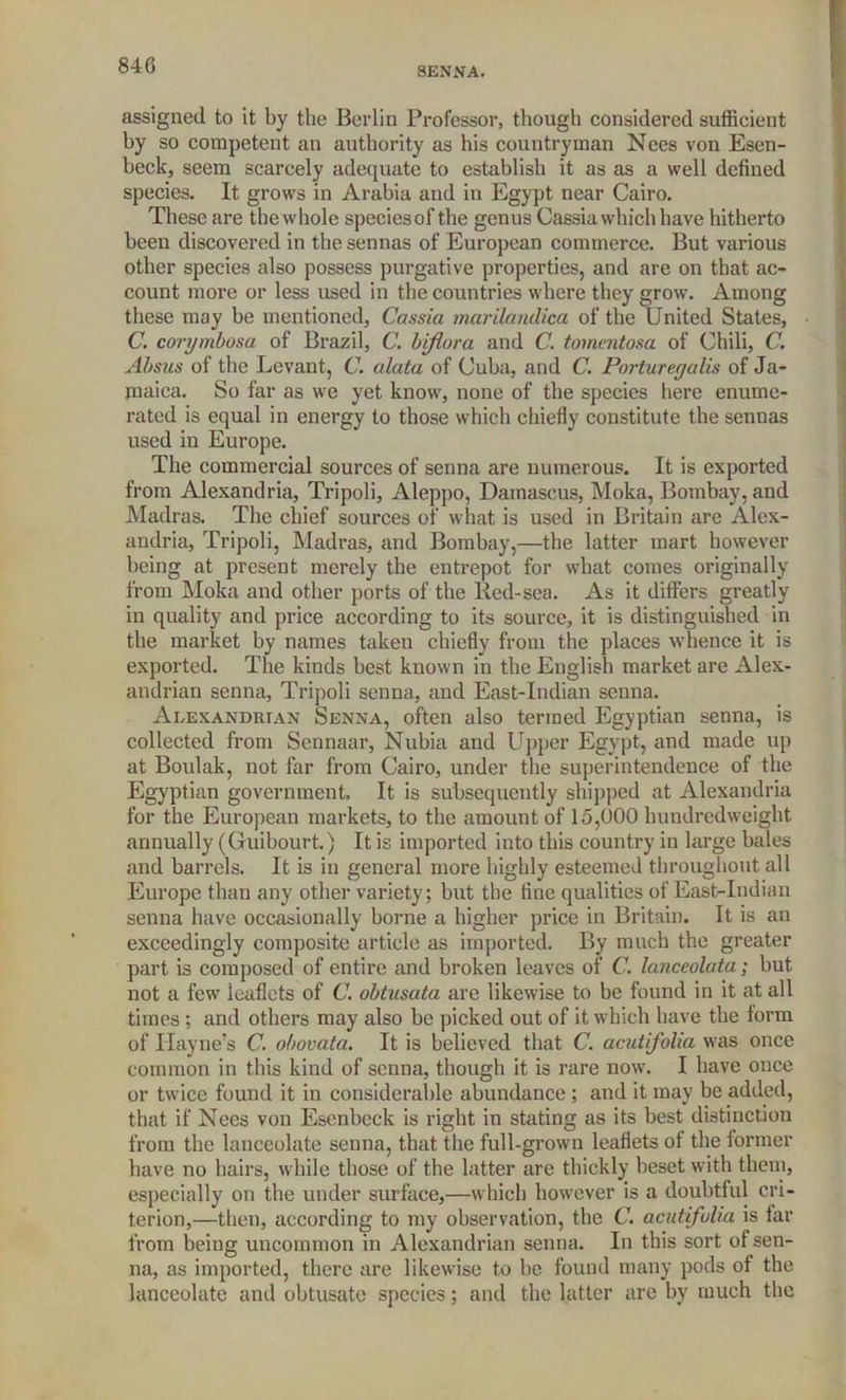 assigned to it by the Berlin Professor, though considered sufficient hy so competent an authority as his countryman Nees von Esen- beck, seem scarcely adequate to establish it as as a well defined species. It grows in Arabia and in Egypt near Cairo. These are the whole species of the genus Cassia which have hitherto been discovered in the sennas of European commerce. But various other species also possess purgative properties, and are on that ac- count more or less used in the countries where they grow. Among these may be mentioned, Cassia marilandica of the United States, C. corymbosa of Brazil, C. bijlora and C. tomentosa of Chili, C. Absus of the Levant, C. alata of Cuba, and C. Porturegalis of Ja- maica. So far as we yet knowr, none of the species here enume- rated is equal in energy to those which chiefly constitute the sennas used in Europe. The commercial sources of senna are numerous. It is exported from Alexandria, Tripoli, Aleppo, Damascus, Moka, Bombay, and Madras. The chief sources of what is used in Britain are Alex- andria, Tripoli, Madras, and Bombay,—the latter mart however being at present merely the entrepot for what comes originally from Moka and other ports of the Red-sea. As it differs greatly in quality and price according to its source, it is distinguished in the market by names taken chiefly from the places whence it is exported. The kinds best known in the English market are Alex- andrian senna, Tripoli senna, and East-Indian senna. Alexandrian Senna, often also termed Egyptian senna, is collected from Sennaar, Nubia and Upper Egypt, and made up at Boulak, not far from Cairo, under the superintendence of the Egyptian government. It is subsequently shipped at Alexandria for the European markets, to the amount of 15,000 hundredweight annually (Guibourt) It is imported into this country in large bales and barrels. It is in general more highly esteemed throughout all Europe than any other variety; but the tine qualities of East-Indian senna have occasionally borne a higher price in Britain. It is an exceedingly composite article as imported. By much the greater part is composed of entire and broken leaves of C. lanceolata; but not a few leaflets of C. obtusata are likewise to be found in it at all times ; and others may also be picked out of it which have the form of Hayne’s C. obovata. It is believed that C. acutifolia was once common in this kind of senna, though it is rare now. I have once or twice found it in considerable abundance ; and it may be added, that if Nees von Esenbcck is right in stating as its best distinction from the lanceolate senna, that the full-grown leaflets ot the former have no hairs, while those of the latter are thickly beset with them, especially on the under surface,—which however is a doubtful cri- terion,—then, according to my observation, the C. acutifulia is far from being uncommon in Alexandrian senna. In this sort of sen- na, as imported, there are likewise to be found many pods of the lanceolate and obtusate species; and the latter are by much the