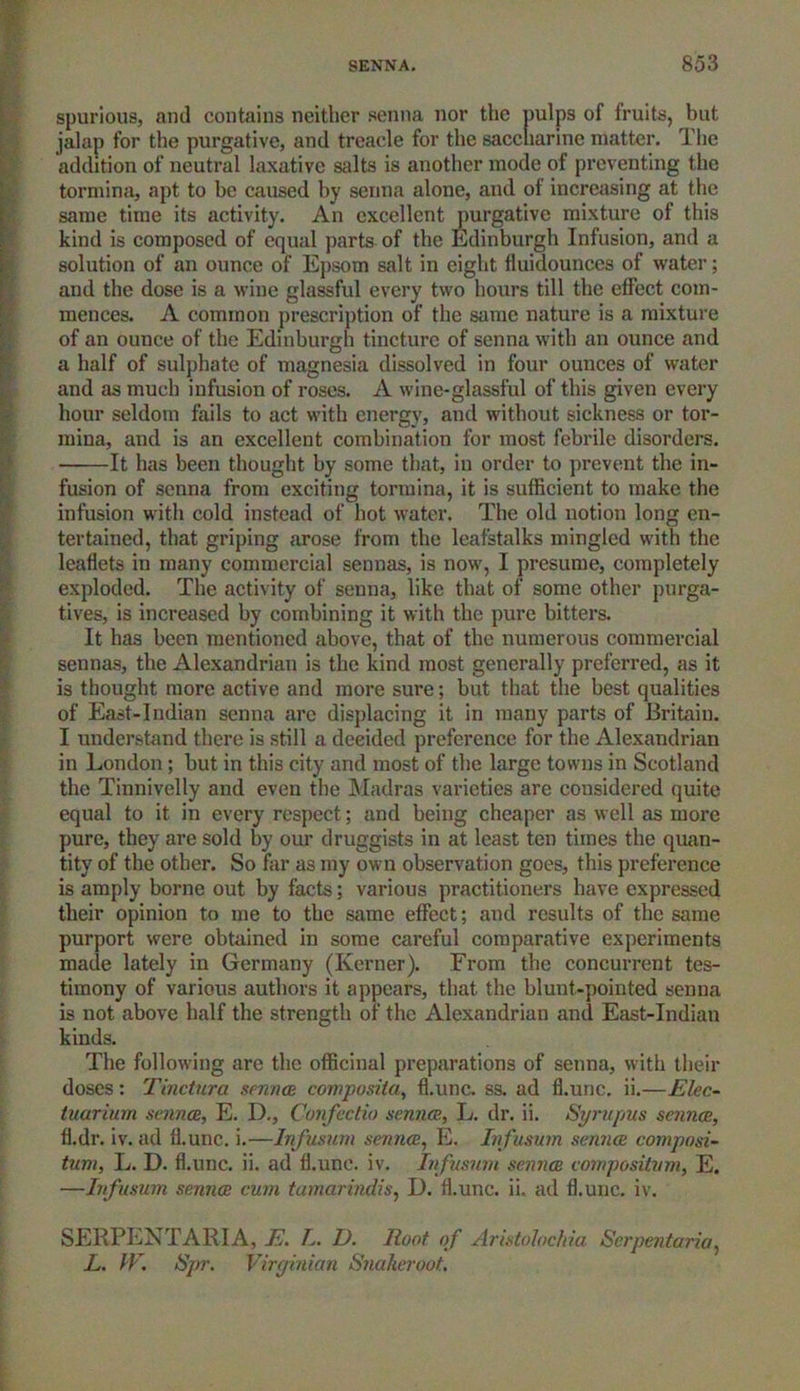 spurious, aud contains neither senna nor the nulps of fruits, but jalap for the purgative, and treacle for the saccharine matter. The addition of neutral laxative salts is another mode of preventing the tormina, apt to be caused by senna alone, and of increasing at the same time its activity. An excellent purgative mixture of this kind is composed of equal parts of the Edinburgh Infusion, and a solution of an ounce of Epsom salt in eight fiuidounces of water; and the dose is a wine glassful every two hours till the effect com- mences. A common prescription of the same nature is a mixture of an ounce of the Edinburgh tincture of senna with an ounce and a half of sulphate of magnesia dissolved in four ounces of water and as much infusion of roses. A wine-glassful of this given every hour seldom fails to act with energy, and without sickness or tor- mina, and is an excellent combination for most febrile disorders. It has been thought by some that, in order to prevent the in- fusion of senna from exciting tormina, it is sufficient to make the infusion with cold instead of hot water. The old notion long en- tertained, that griping arose from the leafstalks mingled with the leaflets in many commercial sennas, is now, I presume, completely exploded. The activity of senna, like that of some other purga- tives, is increased by combining it with the pure bitters. It has been mentioned above, that of the numerous commercial sennas, the Alexandrian is the kind most generally preferred, as it is thought more active and more sure; but that the best qualities of East-Indian senna are displacing it in many parts of Britain. I understand there is still a decided preference for the Alexandrian in London ; but in this city and most of the large towns in Scotland the Tinnivelly and even the Madras varieties are considered quite equal to it in every respect; and being cheaper as well as more pure, they are sold by our druggists in at least ten times the quan- tity of the other. So far as my own observation goes, this preference is amply borne out by facts; various practitioners have expressed their opinion to me to the same effect; and results of the same purport were obtained in some careful comparative experiments made lately in Germany (Kerner). From the concurrent tes- timony of various authors it appears, that the blunt-pointed senna is not above half the strength of the Alexandrian and East-Indian kinds. The following are the officinal preparations of senna, with their doses: Tinctura sennas, composite/, fl.unc. ss. ad fl.unc. ii.—Elec- tuarium senna, E. D., Confectio sennas, L. dr. ii. Syrupus senna, fl.dr. iv. ad fl.unc. i.—Infusum senna, E. Infusum senna composi- tum, L. D. fl.unc. ii. ad fl.unc. iv. Infusum senna compositum, E. —Infusum senna cum tamarindis, D. fl.unc. ii. ad fl.unc. iv. SERPENT ARIA, E. L. D. Root of Aristohchia Serpentaria, L. IF. Spr. Virginian Snakeroot.