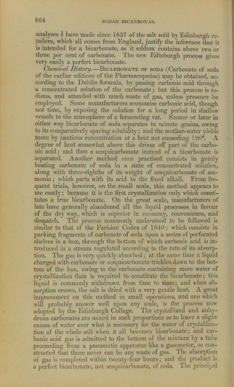 analyses 1 have made since 1837 of the salt sold by Edinburgh re- tailers, which all conies from England, justify the inference that it is intended for a bicarbonate, as it seldom contains above two or three per cent of carbonate. The new Edinburgh process gives very easily a perfect bicarbonate. Chemical History.—Bicarbonate of soda (Carbonate of soda of the earlier editions of the Pharmacopoeias) may be obtained, ac- cording to the Dublin formula, by passing carbonic acid through a concentrated solution of the carbonate; but this process is te- dious, and attended with much waste of gas, unless pressure be employed. Some manufacturers economise carbonic acid, though not time, by exposing the solution for a long period in shallow vessels to the atmosphere of a fermenting vat. Sooner or later in either way bicarbonate of soda separates in minute grains, owing to its comparatively sparing solubility; and the mother-water yields more by cautious concentration at a heat not exceeding 120°. A degree of heat somewhat above this drives off part of the carbo- nic acid; and then a sesquicarbonate instead of a bicarbonate is separated. Another method once practised consists in gently heating carbonate of soda in a state of concentrated solution, along with three-eighths of its weight of sesquicarbonate of am- monia; which parts with its acid to the fixed alkali. From fre- quent trials, however, on the small scale, this method appears to me costly; because it is the first crystallization only which consti- tutes a true bicarbonate. On the great scale, manufacturers of late have generally abandoned all the liquid processes in favour of the dry way, which is superior in economy, convenience, and despatch. The process commonly understood to be followed is similar to that of the Parisian Codex of 1840; which consists in packing fragments of carbonate of soda upon a series of perforated shelves in a box, through the bottom of which carbonic acid is in- troduced in a stream regulated according to the rate of its absorp- tion. The gas is very quickly absorbed; at the same time a liquid charged with carbonate or sesquicarbonate trickles down to the bot- tom of the box, owing to the carbonate containing more water of crystallization than is required to constitute the bicarbonate; this liquid is commonly withdrawn from time to time; and when ab- sorption ceases, the salt is dried with a very gentle heat. A great improvement on this method in small operations, and one which will probably answer well upon any scale, is the process now adopted by the Edinburgh College. The crystallized and anhy- drous carbonates are mixed in such proportions as to leave a slight excess of water over what is necessary for the water of crystalliza- tion of the whole salt when it all becomes bicarbonate; and car- bonic acid gas is admitted to the bottom of the mixture by a tube proceeding from a pneumatic apparatus like a gasometer, so con- structed that there never can be any waste of gas. The absorption of gas is completed within twenty-four hours; and the product is a perfect bicarbonate, not sesquicarbonate, of soda. The principal