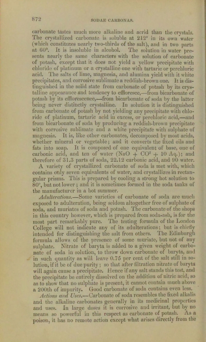 carbonate tastes much more alkaline and acrid than the crystals. The crystallized carbonate is soluble at 212° in its own water (which constitutes nearly two-thirds of the salt), and in two parts at 60°. It is insoluble in alcohol. The solution in water pre- sents nearly the same characters with the solution of carbonate of potash, except that it does not yield a yellow precipitate with chloride of platinum or a crystalline one with tartaric or perchloric acid. The salts of lime, magnesia, and alumina yield with it white precipitates, and corrosive sublimate a reddish-brown one. It is dis- tinguished in the solid state from carbonate of potash by its crys- talline appearance and tendency to effloresce,—from bicarbonate of potash by its efflorescence,—from bicarbonate of soda by the latter being never distinctly crystalline. In solution it is distinguished from carbonate of potash by not yielding any precipitate with chlo- ride of platinum, tartaric acid in excess, or perchloric acid,—and from bicarbonate of soda by pi'oducing a reddish-brown precipitate with corrosive sublimate and a white precipitate with sulphate of magnesia. It is, like other carbonates, decomposed by most acids, whether mineral or vegetable; and it converts the fixed oils and fats into soap. It is composed of one equivalent of base, one of carbonic acid, and ten of water (NaO -f CO2 -f 10 Aq.); and therefore of 31.3 parts of soda, 22.12 carbonic acid, and 90 water. A variety of crystallized carbonate of soda is met with, which contains only seven equivalents of water, and crystallizes in rectan- gular prisms. This is prepared by cooling a strong hot solution to 80°, but not lower ; and it is sometimes formed in the soda tanks of the manufacturer in a hot summer. Adulterations.—Some varieties of carbonate of soda are much exposed to adulteration, being seldom altogether free of sulphate of soda, and muriates of soda and potash. The carbonate of the shops in this country however, which is prepared from soda-ash, is for the most part remarkably pure. The testing formula of the London College will not indicate any of its adulterations; but is chiefly intended for distinguishing the salt from others. The Edinburgh formula allows of the presence of some muriate, but not of any sulphate. Nitrate of baryta is added to a given weight of carbo- nate of soda in solution, to throw down carbonate of baryta, and in such quantity as will leave 0.75 per cent of the salt still in so- lution, if it be of due purity ; so that after filtration nitrate of baryta will again cause a precipitate. Hence if any salt stands this test, and the precipitate be entirely dissolved on the addition of nitric acid, so as to show that no sulphate is present, it cannot contain much above a 200th of impurity. Good carbonate of soda contains even less. Actions and Uses.—Carbonate of soda resembles the fixed alkalis and the alkaline carbonates generally in its medicinal properties and uses. In large doses it is corrosive and irritant, but by no means so powerful in this respect as carbonate ot potash. As a poison, it has no remote action except what arises directly from the