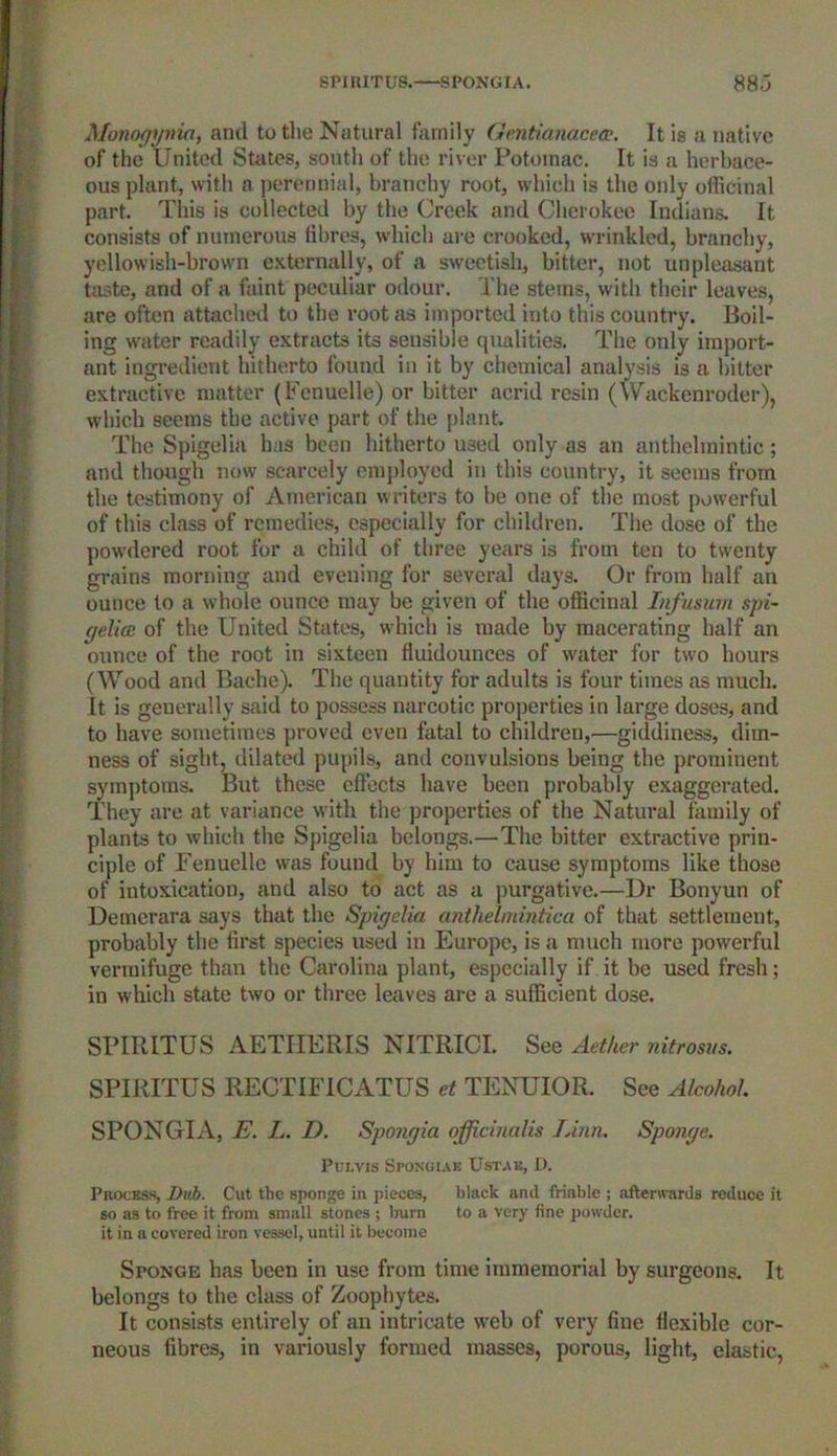 SPIRITU8. SPONGIA. 88.3 Monogynia, and to the Natural family Gentianacea?. It is a native of the United Suites, south of the river Potomac. It is a herbace- ous plant, with a perennial, branchy root, which is the only officinal part This is collected by the Creek and Cherokee Indians. It consists of numerous fibres, which are crooked, wrinkled, branchy, yellowish-brown externally, of a sweetish, bitter, not unpleasant taste, and of a faint peculiar odour. The stems, with their leaves, are often attached to the root as imported into this country. Boil- ing water readily extracts its sensible qualities. The only import- ant ingredient hitherto found in it by chemical analysis is a hitter extractive matter (Fenuelle) or bitter acrid resin (Wackenroder), which seems the active part of the plant. The Spigelia has been hitherto used only as an anthelmintic; and though now scarcely employed in this country, it seems from the testimony of American writers to be one of the most powerful of this class of remedies, especially for children. The dose of the powdered root for a child of three years is from ten to twenty grains morning and evening for several days. Or from half an ounce to a whole ounce may be given of the officinal Infusum spi- gelia: of the United States, which is made by macerating half an ounce of the root in sixteen fluidounces of water for two hours (Wood and Bache). The quantity for adults is four times as much. It is generally said to possess narcotic properties in large doses, and to have sometimes proved even fatal to children,—giddiness, dim- ness of sight, dilated pupils, and convulsions being the prominent symptoms. But these effects have been probably exaggerated. They are at variance with the properties of the Natural family of plants to which the Spigelia belongs.—The bitter extractive prin- ciple of Fenuelle was found by him to cause symptoms like those of intoxication, and also to act as a purgative.—Dr Bonyun of Demerara says that the Spigelia, anthelmintica of that settlement, probably the first species used in Europe, is a much more powerful vermifuge than the Carolina plant, especially if it be used fresh; in which state two or three leaves are a sufficient dose. SPIRITUS AETIIERIS NITRICI. See Aether nitrosus. SPIRITUS RECTIFICATUS et TENUIOR. See Alcohol SPONGIA, E. L. I). Spongia officinalis Linn. Sponge. Pui.vis Spongxak Ustae, D. Process, Dub. Cut the sponge in pieces, black and friable ; afterwards reduce it so as to free it from small stones ; burn to a very fine powder, it in a covered iron vessel, until it become Sponge has been in use from time immemorial by surgeons. It belongs to the class of Zoophytes. It consists entirely of an intricate web of very fine flexible cor- neous fibres, in variously formed masses, porous, light, elastic,