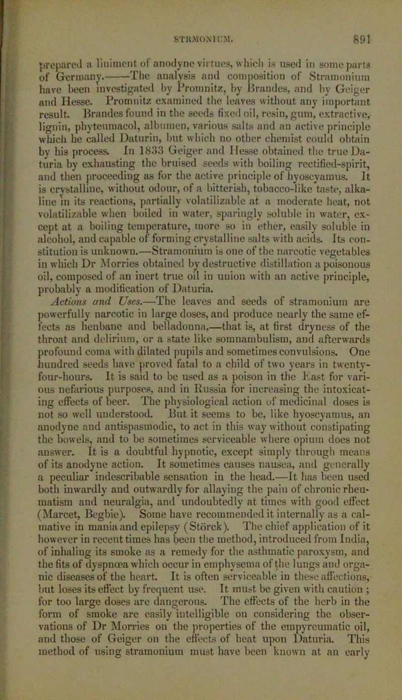 prepared a liniment of anodyne virtues, which is used in some parts of Germany. The analysis and composition of Stramonium have been investigated by Promnitz, by Brandes, and by Geiger and Hesse. Promnitz examined the leaves without any important result. Brandes found in the seeds fixed oil, resin, gum, extractive, lignin, phytcumacol, albumen, various salts and an active principle which he called Daturin, but which no other chemist could obtain by his process. In 1833 Geiger and Hesse obtained the true Da- turia by exhausting the bruised seeds with boiling rectified-spirit, and then proceeding as for the active principle of hyoscyamus. It is crystalline, without odour, of a bitterish, tobacco-like taste, alka- line in its reactions, partially volatilizable at a moderate heat, not volatilizable when boiled in water, sparingly soluble in water, ex- cept at a boiling temperature, more so in ether, easily soluble in alcohol, and capable of forming crystalline salts with acids. Its con- stitution is unknown.—Stramonium is one of the narcotic vegetables in which Dr Morries obtained by destructive distillation a poisonous oil, composed of an inert true oil in union with an active principle, probably a modification of Daturia. Actions and Uses.—The leaves and seeds of stramonium are powerfully narcotic in large doses, and produce nearly the same ef- fects as henbane and belladonna,—that is, at first dryness of the throat and delirium, or a state like somnambulism, and afterwards profound coma with dilated pupils and sometimes convulsions. One hundred seeds have proved fatal to a child of two years in twenty- four-hours. It is said to be used as a poison in the East for vari- ous nefarious purposes, and in Russia for increasing the intoxicat- ing effects of beer. The physiological action of medicinal doses is not so well understood. But it seems to be, like hyoscyamus, an anodyne and antispasmodic, to act in this way without constipating the bowels, and to be sometimes serviceable where opium does not answer. It is a doubtful hypnotic, except simply through means of its anodyne action. It sometimes causes nausea, and generally a peculiar indescribable sensation in the head.—It has been used both inwardly and outwardly for allaying the paiu of chronic rheu- matism and neuralgia, and undoubtedly at times with good effect (Marcet, Begbie). Some have recommended it internally as a cal- mative in mania and epilepsy (Storck). The chief application of it however in recent times has been the method, introduced from India, of inhaling its smoke as a remedy for the asthmatic paroxysm, and the fits of dyspnoea which occur in emphysema of the lungs and orga- nic diseases of the heart. It is often serviceable in these affections, but loses its effect by frequent use. It must be given with caution ; for too large doses are dangerous. The effects of the herb in the form of smoke are easily intelligible on considering the obser- vations of Dr Morries on the properties of the empyreumatic oil, and those of Geiger on the effects of heat upon Daturia. This method of using stramonium must have been known at an early