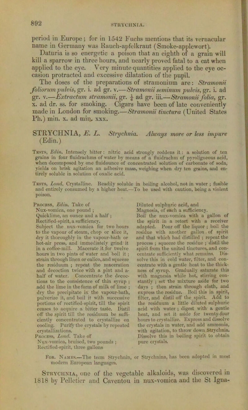 period in Europe; for in 1542 Fuchs mentions that its vernacular name in Germany was Rauch-apfelkraut (Smoke-applewort). Daturia is so energetic a poison that an eighth of a grain will kill a sparrow in three hours, and nearly proved fatal to a cat when applied to the eye. Very minute quantities applied to the eye oc- casion protracted and excessive dilatation of the pupil. The doses of the preparations of stramonium are: Stramonii foliorum pulvis, gr. i. ad gr. v.—Stramonii seminum pulvis, gr. i. ad gr. v.—Extraction stramonii, gr. ^ ad gr. iii.—Stramonii folia, gr. x. ad dr. ss. for smoking. Cigars have been of late conveniently made in London for smoking.—Stramonii tinctura (United States Ph.) min. x. ad miru xxx. STRYCHNIA, E. E. Strychnia. Always more or less impure (Edin.) Tksts, Ed in. Intensely bitter: nitric acid strongly reddens it: a solution of ten grains in four fluidrachms of water by means of a fluidrachm of pyroligneous acid, when decomposed by one fluidounce of concentrated solution of carbonate of soda, yields on brisk agitation nn adhesive mass, weighing when dry ten grains, and en- tirely soluble in solution of oxalic acid. Tests, Lond. Crystalline. Readily soluble in boiling alcohol, not in water ; fusible and entirely consumed by a higher heat.—To be used with caution, being a violent poison. Process, Edin. Take of Nux-vomica, one pound ; Quicklime, an ounce and a half ; Rectified-spirit, a sufficiency. Subject the nux-vomica for two hours to the vapour of steam, chop or slice it, dry it thoroughly in the vapour-bath or hot-air press, and immediately grind it in a coffee-mill. Macerate it for twelve hours in two pints of water and boil it ; strain through linen or calico, and squeeze the residuum ; repeat the maceration and decoction twice with a pint and a- half of water. Concentrate the decoc- tions to the consistence of thin syrup : add the lime in the form of milk of lime ; dry the precipitate in the vapour-bath, pulverize it, and boil it with successive portions of rectified-spirit, till the spirit ceases to acquire a bitter taste. Distil off the spirit till the residuum be suffi- ciently concentrated to crystallize on cooling. Purify the crystals by repeated crystallizations. Process, Lond. Take of Nux-vomica, bruised, two pounds ; Rectified-spirit, three gallons Diluted sulphuric acid, and Magnesia, of each a sufficiency. Boil the nux-vomica with a gallon of the spirit in a retort with a receiver adapted. Pour off the liquor ; boil the residue with another gallon. of spirit and that which had distilled ; repeat the process ; squeeze the residue ; distil the spirit from the united tinctures, and con- centrate sufficiently what remains. Dis- solve this in cold water, filter, and con- centrate with a gentle heat to the thick- ness of syrup. Gradually saturate this with magnesia while hot, stirring con- stantly ; set the mixture aside for two days ; then strain through cloth, and express the residue. Boil this in spirit, filter, and distil off the spirit. Add to the residuum a little diluted sulphuric acid with water ; digest with a gentle heat, and set it aside for twenty-four hours to crystallize. Express and dissolve the crystals in water, and add ammonia, with agitation, to throw down Strychnia. Dissolve this in boiling spirit to obtain pure crystals. For. Names.—The term Strychnin, or Strvchnina, has been adopted in most modern European languages. Strychnia, one of the vegetable alkaloids, was discovered in 1818 by Pelletier and Caventou in nux-vomica and the St Igna-