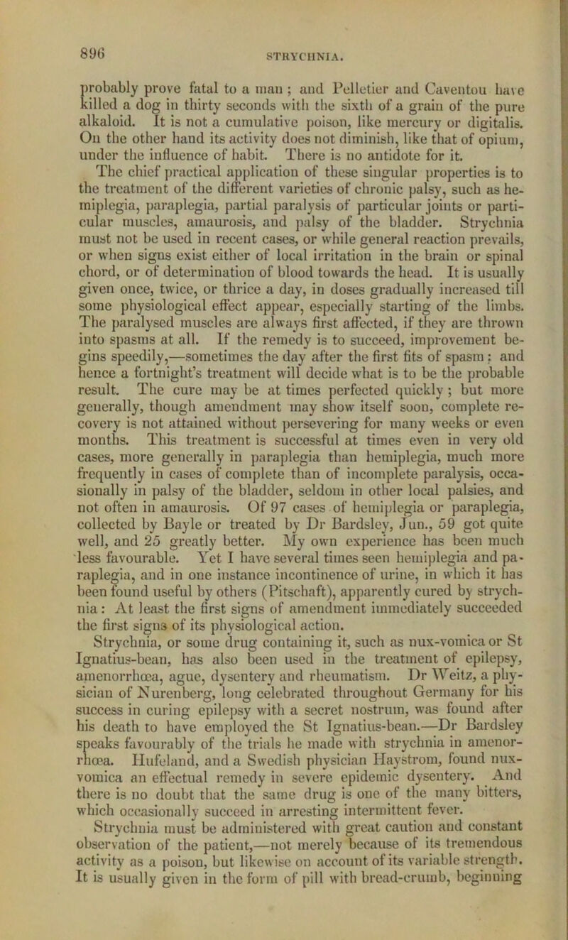 probably prove fatal to a man ; and Pelletier and Caventou Lave killed a dog in thirty seconds with the sixth of a grain of the pure alkaloid. It is not a cumulative poison, like mercury or digitalis. On the other hand its activity does not diminish, like that of opium, under the influence of habit. There is no antidote for it. The chief practical application of these singular properties is to the treatment of the different varieties of chronic palsy, such as he- miplegia, paraplegia, partial paralysis of particular joints or parti- cular muscles, amaurosis, and palsy of the bladder. Strychnia must not be used in recent cases, or while general reaction prevails, or when signs exist either of local irritation in the brain or spinal chord, or of determination of blood towards the head. It is usually given once, twice, or thrice a day, in doses gradually increased till some physiological effect appear, especially starting of the limbs. The paralysed muscles are always first affected, if they are thrown into spasms at all. If the remedy is to succeed, improvement be- gins speedily,—sometimes the day after the first fits of spasm : and hence a fortnight’s treatment will decide what is to be the probable result. The cure may be at times perfected quickly ; but more generally, though amendment may show itself soon, complete re- covery is not attained without persevering for many weeks or even months. This treatment is successful at times even in very old cases, more generally in paraplegia than hemiplegia, much more frequently in cases of complete than of incomplete paralysis, occa- sionally in palsy of the bladder, seldom in other local palsies, and not often in amaurosis. Of 97 cases of hemiplegia or paraplegia, collected by Bayle or treated by Dr Bardsley, Jun., 59 got quite well, and 25 greatly better. My own experience has been much less favourable. Yet I have several times seen hemiplegia and pa- raplegia, and in one instance incontinence of urine, in which it has been found useful by others (Pitschaft), apparently cured by strych- nia : At least the first signs of amendment immediately succeeded the first signs of its physiological action. Strychnia, or some drug containing it, such as nux-vomica or St Ignatius-bean, has also been used in the treatment of epilepsy, amenorrhoca, ague, dysentery and rheumatism. Dr Weitz, a phy- sician of Nurenberg, long celebrated throughout Germany for his success in curing epilepsy with a secret nostrum, was found after his death to have employed the St Ignatius-bean.—Dr Bardsley speaks favourably of the trials he made with strychnia in amenor- rhoea. Hufeland, and a Swedish physician Haystrom, found nux- vomica an effectual remedy in severe epidemic dysentery. And there is no doubt that the same drug is one of the many bitters, which occasionally succeed in arresting intermittent fever. Strychnia must be administered with great caution and constant observation of the patient,—not merely because of its tremendous activity as a poison, but likewise on account of its variable strength. It is usually given in the form of pill with bread-crumb, beginning