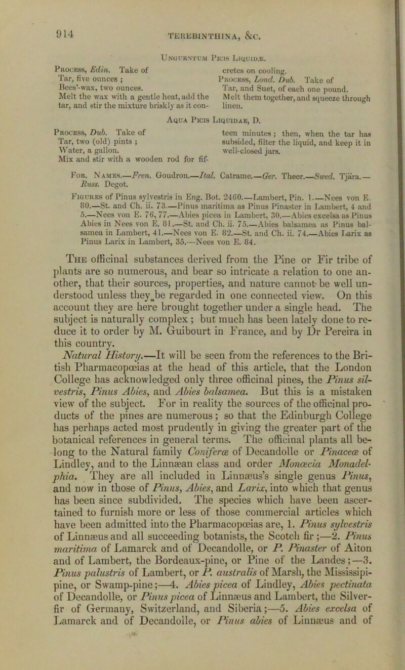 Unu centum Picis Liquidas. Process, Edin. Take of Tar, five ounces ; Bees’-wax, two ounces. cretes on cooling. Process, Lund. Dub. Take of Tar, and Suet, of each one pound. Melt the wax with a gentle heat, add the Melt them together, and squeeze through tar, and stir the mixture briskly as it con- linen. Mix and stir with a wooden rod for fif- For. Names.—Fren. Goudron.—Ital. Catrame.—Ger. Theer.—Swed. Tjiira.— Fuss. Degot. Figures of Pinus sylvestris in Eng. Bot. 2460 Lambert, Pin. 1 Nees von E. 80.—St. and Ch. ii. 73—Pinus maritima as Pinus Pinaster in Lambert, 4 and 5.—Nees von E. 76, 77.—Abies picea in Lambert, 30.—Abies excelsa as Pinus Abies in Nees von E. 81.—St. and Ch. ii. 75.—Abies balsamea as Pinus bal- samea in Lambert, 41.—Nees von E. 82.—St. and Ch. ii. 74.—Abies Larix as Pinus Larix in Lambert, 35.—Nees von E. 84. The officinal substances derived from the Pine or Fir tribe of plants are so numerous, and bear so intricate a relation to one an- other, that their sources, properties, and nature cannot- be well un- derstood unless they Joe regarded in one connected view. On this account they are here brought together under a single head. The subject is naturally complex ; but much has been lately done to re- duce it to order by M. Guibourt in France, and by Dr Pereira in this country. Natural History.—It will be seen from the references to the Bri- tish Pharmacopoeias at the head of this article, that the London College has acknowledged only three officinal pines, the Pinus sil- vestris, Pinus Abies, and Abies balsamea. But this is a mistaken view of the subject. For in reality the sources of the officinal pro- ducts of the pines are numerous; so that the Edinburgh College has perhaps acted most prudently in giving the greater part of the botanical references in general terms. The officinal plants all be- long to the Natural family Coniferce of Decandolle or Pinacece of Lindley, and to the Linnaean class and order Moneecia Monadel- phia. They are all included in Linnaeus’s single genus Pinus, and now in those of Pinus, Abies, and Larix, into which that genus has been since subdivided. The species which have been ascer- tained to furnish more or less of those commercial articles which have been admitted into the Pharmacopoeias are, 1. Pinus sylvestris of Linnaeus and all succeeding botanists, the Scotch fir;—2. Pinus maritima of Lamarck and of Decandolle, or P. Pinaster of Aiton and of Lambert, the Bordeaux-pine, or Pine of the Landes;—3. Pinus palustris of Lambert, or P. australis of Marsh, the Mississipi- pine, or Swamp-pine;—4. Abies picea of Lindley, Abies pectinata of Decandolle, or Pinus picea of Linnaeus and Lambert, the Silver- fir of Germany, Switzerland, and Siberia;—5. Abies excelsa of Lamarck and of Decandolle, or Pinus abies of Linnaeus and of Aqua Picis Liquidae, D. Process, Dub. Take of Tar, two (old) pints ; Water, a gallon. teen minutes ; then, when the tar has subsided, filter the liquid, and keep it in well-closed jars.