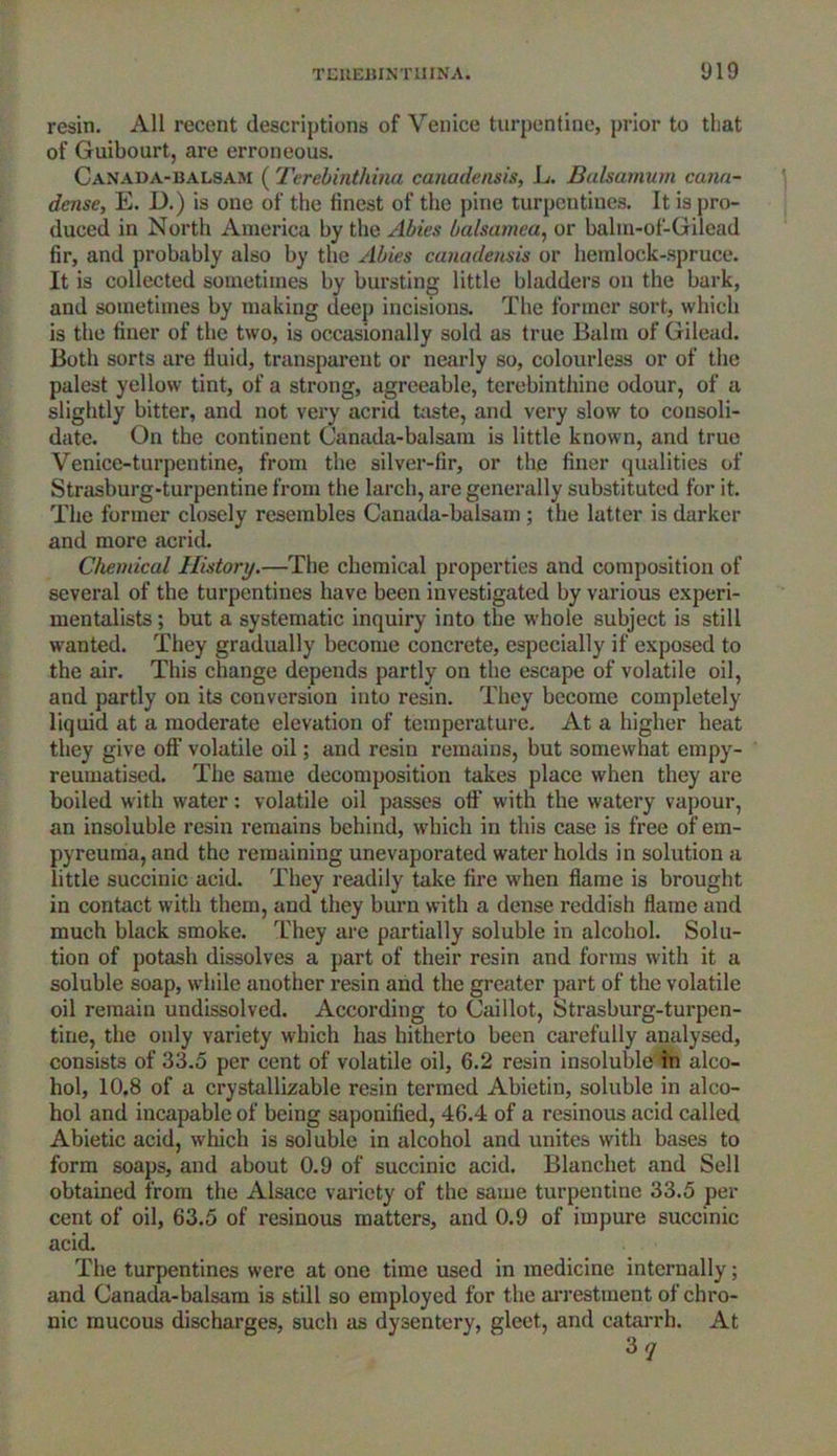 resin. All recent descriptions of Venice turpentine, prior to tliat of Guibourt, are erroneous. Canada-balsam (Terebinthina canadensis, L. Balsamum cana- dense, E. D.) is one of the finest of the pine turpentines. It is pro- duced in North America by the Abies balsamea, or balm-of'-Gilead fir, and probably also by the Abies canadensis or hemlock-spruce. It is collected sometimes by bursting little bladders on the bark, and sometimes by making deep incisions. The former sort, which is the finer of the two, is occasionally sold as true Balm of Gilead. Both sorts are fluid, transparent or nearly so, colourless or of the palest yellow tint, of a strong, agreeable, terebinthine odour, of a slightly bitter, and not very acrid taste, and very slow to consoli- date. On the continent Canada-balsam is little known, and true Venice-turpentine, from the silver-fir, or the finer qualities of Strasburg-turpentine from the larch, are generally substituted for it. The former closely resembles Canada-balsam ; the latter is darker and more acrid. Chemical History.—The chemical properties and composition of several of the turpentines have been investigated by various experi- mentalists ; but a systematic inquiry into the whole subject is still wanted. They gradually become concrete, especially if exposed to the air. This change depends partly on the escape of volatile oil, and partly on its conversion into resin. They become completely liquid at a moderate elevation of temperature. At a higher heat they give off'volatile oil; and resin remains, but somewhat empy- reumatised. The same decomposition takes place when they are boiled with water: volatile oil passes off with the watery vapour, an insoluble resin remains behind, which in this case is free of em- pyreuma, and the remaining unevaporated water holds in solution a little succinic acid. They readily take fire when flame is brought in contact with them, and they burn with a dense reddish flame and much black smoke. They are partially soluble in alcohol. Solu- tion of potash dissolves a part of their resin and forms with it a soluble soap, while another resin and the greater part of the volatile oil remain undissolved. According to Caillot, Strasburg-turpen- tine, the only variety which has hitherto been carefully analysed, consists of 33.5 per cent of volatile oil, 6.2 resin insoluble in alco- hol, 10,8 of a crystallizable resin termed Abietin, soluble in alco- hol and incapable of being saponified, 46.4 of a resinous acid called Abietic acid, winch is soluble in alcohol and unites with bases to form soaps, and about 0.9 of succinic acid. Blanchet and Sell obtained from the Alsace variety of the same turpentine 33.5 per cent of oil, 63.5 of resinous matters, and 0.9 of impure succinic acid. The turpentines were at one time used in medicine internally; and Canada-balsam is still so employed for the arrestment of chro- nic mucous discharges, such as dysentery, gleet, and catarrh. At 37