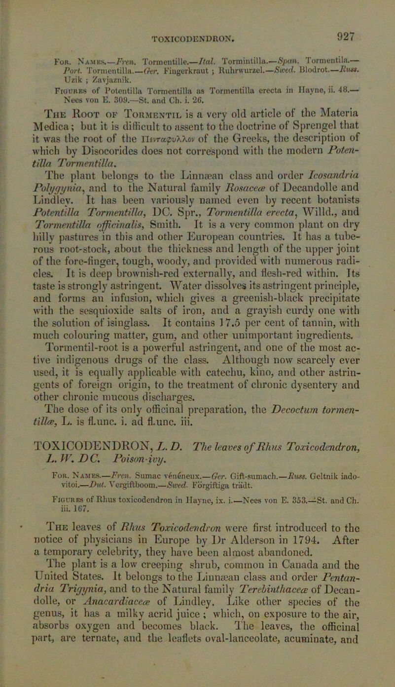 TOXICODENDRON. For. Names.—Fren. Tormentille.—Ital. Tormintilltt.—Span. Tormentiia.— Port. Tormentilla.—Ger. Fingcrkraut ; Ruhrwurzel.—Swed. Blodrot.—Russ. Uzik ; Zavjoznik. Figures of Potentilla Tormentilla as Tormentilla erecta in Hayne, ii. 48.— Nees von E. 309.—St. and Ch. i. 26. The Root of Tormentil is a very old article of the Materia Medica; but it is difficult to assent to the doctrine of Sprengel that it was the root of the IFsvrapuXXov of the Greeks, the description of which by Disocorides does not correspond with the modern Poten- tilla Tormentilla. The plant belongs to the Linnsean class and order Icosandria Polygynia, and to the Natural family Rosacea of Decandolle and Lindley. It has been variously named even by recent botanists Potentilla Tormentilla, DC. Spr., Tormentilla erecta, Willd., and Tormentilla officinalis. Smith. It is a very common plant on dry hilly pastures in this and other European countries. It has a tube- rous root-stock, about the thickness and length of the upper joint of the fore-finger, tough, woody, and provided with numerous radi- cles. It is deep brownish-red externally, and flesh-red within. Its taste is strongly astringent. Water dissolves its astringent principle, and forms an infusion, which gives a grcenish-black precipitate with the sesquioxide salts of iron, and a grayish curdy one with the solution of isinglass. It contains 17.5 per cent of tannin, with much colouring matter, gum, and other unimportant ingredients. Tormentil-root is a powerful astringent, and one of the most ac- tive indigenous drugs of the class. Although now scarcely ever used, it is equally applicable with catechu, kino, and other astrin- gents of foreign origin, to the treatment of chronic dysentery and other chronic mucous discharges. The dose of its only officinal preparation, the Decoctum tormen- tilla, L. is flLunc. i. ad fkunc. iii. TOXICODENDRON, X. D. The leaves of Rhus Toxicodendron, X. W. DC. Poison ivy. For. Names—Fren. Sumac veneneux.—Ger. Gift-sumach.—Russ. Geltnik iado- vitoi.—But. Vergiftboom.—Swed- Forgiftiga triidt. Figures of Rhus toxicodendron in Hayne, ix. i Nees von E. 353.—St. and Ch. iii. 167. The leaves of Rhus Toxicodendron were first introduced to the notice of physicians in Europe by Dr Alderson in 1794. After a temporary celebrity, they have been almost abandoned. The plant is a low creeping shrub, common in Canada and the United States. It belongs to the Linnsean class and order Pentan- dria Triyynia, and to the Natural family Terehinthacea of Decan- dolle, or Anacardiacca of Lindley. Like other species of the genus, it has a milky acrid juice ; which, on exposure to the air, absorbs oxygen and becomes black. The leaves, the officinal part, are ternate, and the leaflets oval-lanceolate, acuminate, and