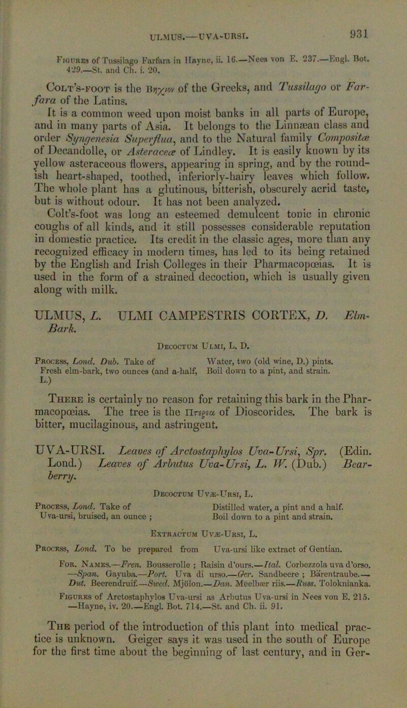 UI,M US.—U V A-U RSf. Figures of Tussilago Farfara in Hayne, ii. 16.—Nees von E. 237.—Engl. Bot. 429.—St. and Ch. i. 20. Colt’s-foot is the Ur/jov of the Greeks, and Tussilago or Far- fara of the Latins. It is a common weed upon moist banks in all parts of Europe, and in many parts of Asia. It belongs to the Linnsean class and order Syngenesia Superjlua, and to the Natural family Composites of Decandolle, or Asteracece of Lindley. It is easily known by its yellow asteraceous flowers, appearing in spring, and by the round- ish heart-shaped, toothed, inferiorly-hairy leaves which follow. The whole plant has a glutinous, bitterish, obscurely acrid taste, but is without odour. It has not been analyzed. Colt’s-foot was long an esteemed demulcent toriic in chronic coughs of all kinds, and it still possesses considerable reputation in domestic practice. Its credit in the classic ages, more than any recognized efficacy in modern times, has led to its being retained by the English and Irish Colleges in their Pharmacopoeias. It is used in the form of a strained decoction, which is usually given along with milk. ULMUS, L. ULMI CAMPESTRIS CORTEX, D. Elm- Bark. Decoctum Ulmi, L. D. Process, Land. Dub. Take of Water, two (old wine, D.) pints. Fresh elm-bark, two ounces (and a-half, Boil down to a pint, and strain. L.) Therf. is certainly no reason for retaining this bark in the Phar- macopoeias. The tree is the llregeu of Dioscorides. The bark is bitter, mucilaginous, and astringent. UVA-URSI. Leaves of Arctostaphylos Uva-Ursi, Spr. (Edin. Lond.) Leaves of Arbutus Uva-Ursi, L. W. (Dub.) Bear- berry. Decoctum Uva-Ursi, L. Process, Lend. Take of Distilled water, a pint and a half. Uva-ursi, bruised, an ounce ; Boil down to a pint and strain. Extractum Uvje-Ursi, L. Process, Lond. To be prepared from Uva-ursi like extract of Gentian. For. Names.—Frcn. Bousserolle ; Raisin d'ours.— Tied. Corliezzola uva d’orso. —Span. Gayuba.—Port. Uva di urso.—Oer. Sandbeere ; Barentraube Dut. Beerendruif.—Shved. Mjolon.—Dan. Meelbaer riis.—Russ. Toloknianka. Figures of Arctostaphylos Uva-ursi as Arbutus Uva-ursi in Nees von E. 215. —Hayne, iv. 20—Engl. Bot. 714.—St. and Ch. ii. 91. The period of the introduction of this plant into medical prac- tice is unknown. Geiger says it was used in the south of Europe for the first time about the beginning of last century, and in Ger-