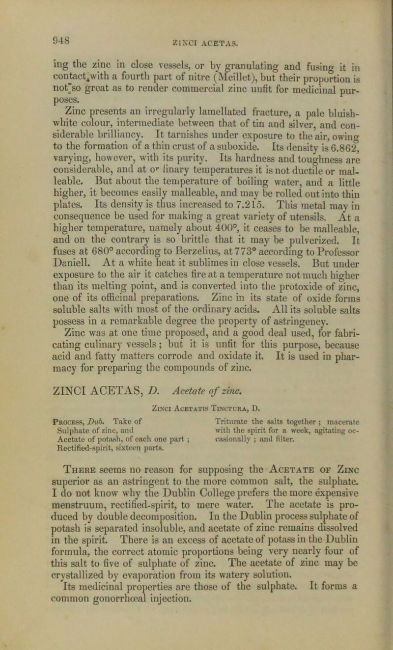 ZINCI ACETAS. ing the zinc in close vessels, or by granulating and fusing it in contact4with a fourth part of nitre (Meillet), but their proportion is not'so great as to render commercial zinc unfit for medicinal pur- poses. Zinc presents an irregularly lamellatcd fracture, a pale bluish- white colour, intermediate between that of tin and silver, and con- siderable brilliancy. It tarnishes under exposure to the air, owing to the formation of a thin crust of a suboxide. Its density is 6.862, varying, however, with its purity. Its hardness and toughness are considerable, anti at or 1 inary temperatures it is not ductile or mal- leable. But about the temperature of boiling water, and a little higher, it becomes easily malleable, and may be rolled out into thin plates. Its density is thus increased to 7.215. This metal may in consequence be used for making a great variety of utensils. At a higher temperature, namely about 400°, it ceases to be malleable, and on the contrary is so brittle that it may be pulverized. It fuses at 680° according to Berzelius, at 773° according to Professor Daniell. At a white heat it sublimes in close vessels. But under exposure to the air it catches fire at a temperature not much higher than its melting point, and is converted into the protoxide of zinc, one of its officinal preparations. Zinc in its state of oxide forms soluble salts with most of the ordinary acids. All its soluble salts possess in a remarkable degree the property of astringency. Zinc was at one time proposed, and a good deal used, for fabri- cating culinary vessels; but it is unfit for this purpose, because acid and fatty matters corrode and oxidate it. It is used in phar- macy for preparing the compounds of zinc. ZINCI ACETAS, D. Acetate of zinc. Zinci Acetatis Tinctira, D. Process, Dub. Take of Triturate the salts together ; macerate Sulphate of zinc, and with the spirit for a week, agitating oc- Acetate of potash, of each one part ; casionally ; and filter. Rectified-spirit, sixteen parts. There seems no reason for supposing the Acetate of Zinc superior as an astringent to the more common salt, the sulphate. I do not know why the Dublin College prefers the more expensive menstruum, rectified-spirit, to mere water. The acetate is pro- duced by double decomposition. In the Dublin process sulphate of potash is separated insoluble, and acetate of zinc remains dissolved in the spirit. There is an excess of acetate of potass in the Dublin formula, the correct atomic proportions being very nearly four of this salt to five of sulphate of zinc. The acetate of zinc may be crystallized by evaporation from its watery solution. Its medicinal properties are those of the sulphate. It forms a common gonorrhoeal injection.