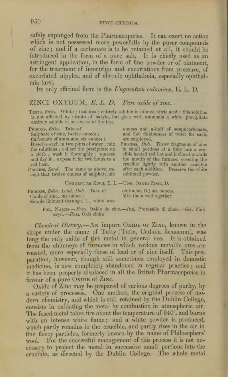 safely expunged from the Pharmacopoeias. It can exert no action which is not possessed more powerfully by the purer compounds of zinc; and if a carbonate is to be retained at all, it should be introduced in the form of a pure salt. It is chiefly used as an astringent application, in the form of fine powder or of ointment, for the treatment of intertrigo and excoriations from pressure, of excoriated nipples, and of chronic ophthalmia, especially ophthal- mia tarsi. Its only officinal form is the Unguentum calamines, E. L. D. ZINCI OXYDUM, E. L. D. Pure oxide of zinc. Tests, Edin. White ; tasteless ; entirely soluble in diluted nitric acid : this solution is not affected by nitrate of baryta, but gives with ammonia a white precipitate entirely soluble in an excess of the test. Process, Edin. Take of Sulphate of zinc, twelve ounces ; Carbonate of ammonia, six ounces ; Dissolve each in two pints of water ; mix the solutions ; collect the precipitate on a cloth ; wash it thoroughly ; squeeze and dry it ; expose it for two hours to a red heat. Process, Lond. The same as above, ex- cept that twelve ounces of sulphate, six ounces and a-half of sesquicarbonate, and 240 fluidounces of water for each, are employed. Process, Dub. Throw fragments of zinc in small portions at a time into a cru- cible heated red hot and inclined towards the mouth of the furnace, covering the crucible lightly with another crucible after each addition. Preserve the white sublimed powder. Unguentum Zinci, E. L—Ung. Oxydi Zinci, D. Process, Edin. Lond. Dub. Take of ointment, D,) six ounces. Oxide of zinc, one ounce ; Mix them well together. Simple liniment (axunge, L., white wax For. Names—Even. Oxide de zinc.—TtaL Protossido di zinco.—Gcr. Zink- oxyd.—Russ. Okis zinka. » Chemical History.—An impure Oxide of Zinc, known in the shops under the name of Tutty (Tutia, Cadinia fornacum), was long the only oxide of this metal in general use. It is obtained from the chimneys of furnaces in which various metallic ores are roasted, more especially those of lead or of zinc itself. This pre- paration, however, though still sometimes employed in domestic medicine, is now completely abandoned in regular practice; and it has been properly displaced in all the British Pharmacopoeias in favour of a pure Oxide of Zinc. Oxide of Zinc may be prepared of various degrees of purity, by a variety of processes. One method, the original process of mo- dern chemistry, and which is still retained by the Dublin College, consists in oxidating the metal by combustion in atmospheric air. The fused metal takes fire about the temperature of 940°, and burns with an intense white flame; and a white powder is produced, which partly remains in the crucible, and partly rises in the air in fine fleecy particles, formerly known by the name of Philosophers’ wool. For the successful management of this process it is not ne- cessary to project the metal in successive small portions into the crucible, as directed by the Dublin College. The whole metal