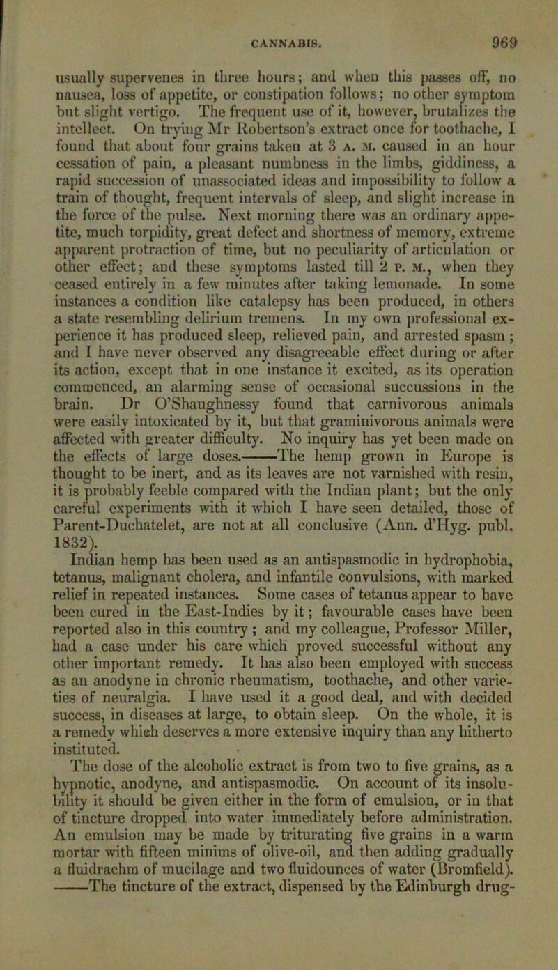 usually supervenes in three hours; and when this passes off, no nausea, loss of appetite, or constipation follows; no other symptom but slight vertigo. The frequent use of it, however, brutalizes the intellect. On trying Mr Robertson’s extract once for toothache, I found that about four grains taken at 3 a. m. caused in an hour cessation of pain, a pleasant numbness in the limbs, giddiness, a rapid succession of unassociated ideas and impossibility to follow' a train of thought, frequent intervals of sleep, and slight increase in the force of the pulse. Next morning there wras an ordinary appe- tite, much torpidity, great defect and shortness of memory, extreme apparent protraction of time, but no peculiarity of articulation or other effect; and these symptoms lasted till 2 p. M., when they ceased entirely in a few minutes after taking lemonade. In some instances a condition like catalepsy has been produced, in others a state resembling delirium tremens. In my own professional ex- perience it has produced sleep, relieved pain, and arrested spasm ; and I have never observed any disagreeable effect during or after its action, except that in one instance it excited, as its operation commenced, an alarming sense of occasional succussions in the brain. Dr O’Shaughnessy found that carnivorous animals were easily intoxicated by it, but that graminivorous animals were affected w'ith greater difficulty. No inquiry has yet been made on the effects of large doses. The hemp growm in Europe is thought to be inert, and as its leaves are not varnished with resin, it is probably feeble compared with the Indian plant; but the only careful experiments with it w'hich I have seen detailed, those of Parent-Duchatelet, are not at all conclusive (Ann. d’Hyg. publ. 1832). Indian hemp has been used as an antispasmodic in hydrophobia, tetanus, malignant cholera, and infantile convulsions, with marked relief in repeated instances. Some cases of tetanus appear to have been cured in the East-Indies by it; favourable cases have been reported also in this country ; and my colleague, Professor Miller, had a case under his care which proved successful without any other important remedy. It has also been employed with success as an anodyne in chronic rheumatism, toothache, and other varie- ties of neuralgia. I have used it a good deal, and with decided success, in diseases at large, to obtain sleep. On the whole, it is a remedy which deserves a more extensive inquiry than any hitherto instituted. The dose of the alcoholic extract is from two to five grains, as a hypnotic, anodyne, and antispasmodic. On account of its insolu- bility it should be given either in the form of emulsion, or in that of tincture dropped into water immediately before administration. An emulsion may be made by triturating five grains in a warm mortar with fifteen minims of olive-oil, and then adding gradually a fluidrachm of mucilage and two fluidounces of water (Bromfield). The tincture of the extract, dispensed by the Edinburgh drug-