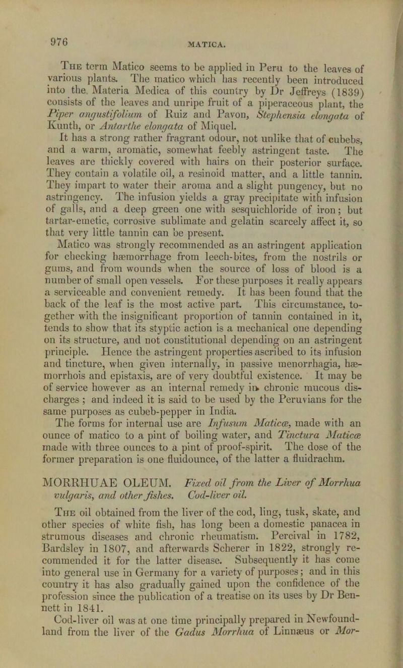 MATICA. The term Matico seems to be applied in Peru to the leaves of various plants. The matico which has recently been introduced into the. Materia Medica of this country by Dr Jeffreys (1839) consists of the leaves and unripe fruit of a piperaceous plant, the Piper angustifolium of Ruiz and Pavon, Step hernia elongata of Kunth, or Antarthe elongata of Miquel. It has a strong rather fragrant odour, not unlike that of cubebs, and a warm, aromatic, somewhat feebly astringent taste. The leaves are thickly covered with hairs on their posterior surface. They contain a volatile oil, a resinoid matter, and a little tannin. They impart to water their aroma and a slight pungency, but no astringency. The infusion yields a gray precipitate with infusion of galls, and a deep green one with sesquichloride of iron; but tartar-emetic, corrosive sublimate and gelatin scarcely affect it, so that very little tannin can be present Matico was strongly recommended as an astringent application for checking haemorrhage from leech-bites, from the nostrils or gums, and from wounds when the source of loss of blood is a number of small open vessels. For these purposes it really appears a serviceable and convenient remedy. It has been found that the back of the leaf is the most active part This circumstance, to- gether with the insignificant proportion of tannin contained in it, tends to show that its styptic action is a mechanical one depending on its structure, and not constitutional depending on an astringent principle. Hence the astringent properties ascribed to its infusion and tincture, when given internally, in passive menorrhagia, hae- morrhois and epistaxis, are of very doubtful existence. It may be of service however as an internal remedy ii> chronic mucous dis- charges ; and indeed it is said to be used by the Peruvians for the same purposes as cubeb-pepper in India. The forms for internal use are Infusum Maticce, made with an ounce of matico to a pint of boiling water, and Tinctura Maticce made with three ounces to a pint of proof-spirit. The dose of the former preparation is one fluidounce, of the latter a fluidrachm. MORRHUAE OLEUM. Fixed oil from the Liver of Morrhua vulgaris, and other fishes. Cod-liver oil. The oil obtained from the liver of the cod, ling, tusk, skate, and other species of white fish, has long been a domestic panacea in strumous diseases and chronic rheumatism. Percival in 1782, Bardsley in 1807, and afterwards Scherer in 1822, strongly re- commended it for the latter disease. Subsequently it has come into general use in Germany for a variety of purposes; and in this country it has also gradually gained upon the confidence of the profession since the publication of a treatise on its uses by Dr Ben- nett in 1841. Cod-liver oil was at one time principally prepared in Newfound- land from the liver of the Gadus Morrhua of Linnaeus or Mor-