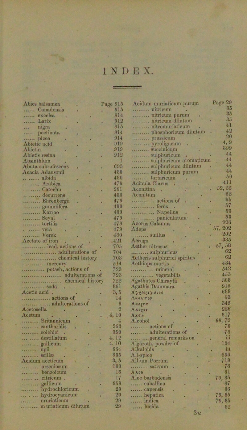 Abies balsamea Page 915 Acidum muriaticum purum Page 29 915 35 914 35 912 35 nigra 915 41 914 42 914 prussicum 20 Abietie acid 919 4, 9 Abietin 919 899 Abietis resina 912 44 Absinthium 1 44 Abuta subrufescens G93 44 Acacia Adansonii 480 44 albida 480 50 . ..... Arabica 479 Acinula Clavus . 411 Catechu 291 Aconitina . 52, 55 480 Aconitum 52 479 actions of . 55 480 57 480 53 479 53 479 Acorus Calamus 226 vera 479 Adeps 57, 202 Verek 480 202 Acetate of iron 421 Aerugo 385 705 Aether nitrosus 57, 58 704 62 703 A'etheris sulphurici spiritus 62 5t4 Aethiops martis . 434 723 mineral 542 723 453 722 Agathotes Chiravta 308 861 Agathis Dammara 915 Acetic acid . 3,5 688 14 A*owToy . . 53 8 Axogva 345 Acetosella 2 Axo^sr . . 226 Acetum 4, 10 Axth 817 4 Alcohol 69, 72 263 76 350 / destillatum 4, 12 111 4, 10 Algaroth, powder'of 134 664 Alkaloids ill 835 All-spice 696 Acidum aceticum 3,5 Allium Porrum 719 180 78 16 Axcx 81 17 Aloe barbadensis 79, 85 959 87 29 86 hydroc)ranicum 20 hepatica 79, 85 29 79, 85 29 82 3 u