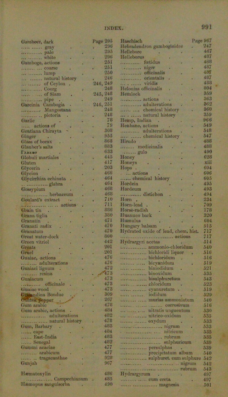 Garabeer, dark Page 295 gray . . 296 pale . 295 white . . 296 Gamboge, actions . 251 coarse . .251 lump . 250 natural history . 246 of Ceylon . ' 246,249 Coorg . 248 of Siam . 245, 248 pipe . . 249 Garcinia Cambogia • 246, 251 , Mangostana . 248 pictoria . . 248 Garlic . . 78 actions of . . 79 Gentiana Chiravta - . 308 Ginger . . . 955 Glass of borax . . 868 Glauber's salts . . 883 rxxjtanr . . 633 Globuli martiales . .445 Gluten . . 417 Glycerin . . . 203 Glycion . . 466 Glycirrhiza echinata . . 464 glabra . 464 Gossypium . . 468 herbaceum . 468 Goulard’s extract • . 710 actions . 711 Grain tin . . 886 Grana tiglia . . 380 Granatin . . 471 Granati radix . . 470 Granatum . . 470 Great water-dock . 800 Green vitriol . . 442 Groats . . 201 Gruel . . . 201 Guaiac, actions . 476 : adulterations . 476 Guaiaci lignum . . 472 resina . . ..,'J473 Guaiacum . . 473 ...i officinale . . 473 Guaiac wood . . 473 Guibndina Bonduc . 309 HWneif flepper ^ 267 Gum arabic ?* . 478 Gum arabic, actions . . 484 adulterations 482 natural history . 478 Gum, Barbary . . 483 cape . . 484 East-India . 483 Senegal . . 482 Gummi acaciae . 477 arabicum . .477 tragacantliae . 928' Gunjah . . 967 Hematoxylin 486 Campeehianum . 485 H*inopus sanguisorba . 490 Haschisch . Page 967 llebradendron gambogioides . 247 Hellebore . . 487 Helleborus . . 487 ftctidus . 488 niger . . 487 officinalis . 487 orientalis . . 487 viridis . 488 Itelonias officinalis . . 804 Hemlock . . 359 ; actions . .363 adulterations . 362 chemical history . 360 natural history 359 Hemp, Indian . . 966 Henbane, actions . . 549 adulterations . 548 chemical history . 547 Hirudo . . 488 medicinalis . . 488 gulo . . 490 Honey . . 628 Honeys . . . xiii Hops . . . 604 . ... actions . . 606 chemical history . 605 Ilordein . .495 Hordeum . . 493 distichon . . 494 Horn . . . 234 Horn-lead . . .709 Horse-radish . .• 178 IJuanuco bark . . 320 Humulus . . 604 Hungary balsam . . 915 Hydrated oxide of lead, chem. hist. 717 actions 717 Hydrargyri acetas . 514 ammonio-chloridum 540 bichloridi liquor . 516 bichloridum . 516 bicyanidum . 519 biniodidum . 521 binoxidum . 535 bisulphuretum 543 chloridum . 523 cyanuretum . . 519 iodidum . 529 murias nmmoniatum 540 corrosivum 516 nitratis unguentum 530 nitrico-oxidum . 535 oxydum . 533 nigrum . 533 nitricum 535 rubrum 535 sulphuricum 589 persulphas . 539 precipitatum album 540 sulphuret. cum sulphure 542 nigrum 542 rubrum 543 Hydrargyrum . . 497 cum crcta . 497 magnesia 501