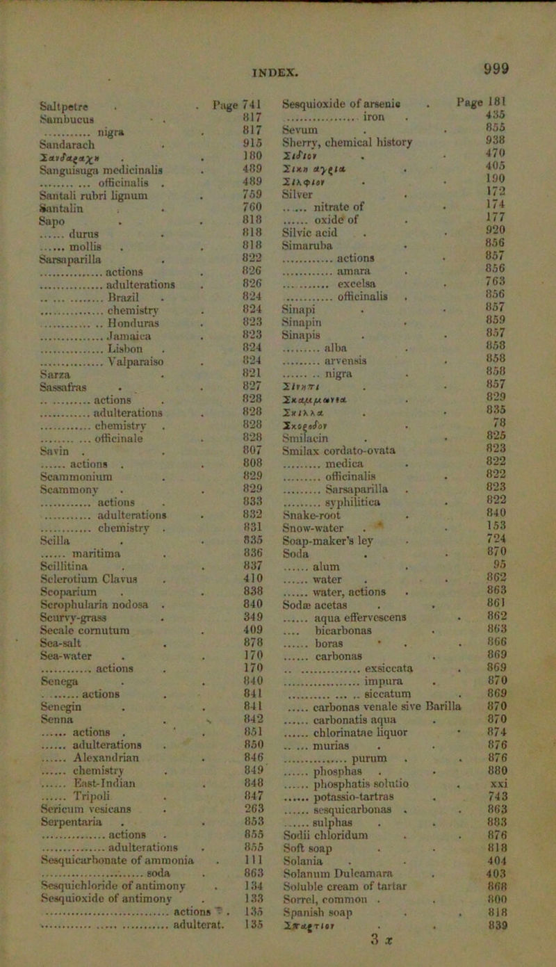Saltpetre . . Page Sumbucua • . nigra Sandarach XaiJ'ttt&X h Sanguiauga medicinalis officinalis . Santali rubri lignum Santalin Sapo durus mollis Sarsiiparilla actions adulterations Brazil chemistry Honduras Jamaica Lisbon Valparaiso Sarza Sassafras actions adulterations chemistry officinale Savin . actions . Scatnmonium Scammony actions adulterations chemistry . Scilla maritima Scillitina Sclerotium Clavua Scoparium Scrophularia nodosa . Scurvy-grass Secale comutum Sea-salt Sea-water actions Senega actions Senegin Senna . actions . adulterations Alexandrian chemistry East-Indian Tripoli Sericnm vesicans Serpentaria actions adulterations Sesquicarbonate of ammonia soda Sesquiehloride of antimony Sesquioxide of antimony actions V . adultcrat. Sesquioxide of arsenic . Page 181 435 Sevum 855 Sherry, chemical history 938 2/J'icv 470 2tK» eryfia 405 2.IK<plil 190 Silver 172 nitrate of 174 177 Silvic acid 920 Simaruba 856 857 856 763 856 Sinapi 857 Sinapin 859 Sinapis 857 858 858 nigra 858 llmm 857 ’S.na.ufAet'na. 829 835 78 Smilacin 825 Smilax cordato-ovata 823 medica 822 officinalis 822 823 822 Snake-root 840 Snow-water 153 Soap-maker’s ley 724 Soda 870 alum 95 water 862 water, actions 863 Sodaj acetas 861 862 bicarbonas 863 boras 866 869 869 870 siccatum 869 carbonas venale sive Barilla 870 870 874 murias 876 876 pliosphas 880 xxi 743 863 sulphas 883 Sodii cliloridum 876 Soft soap 818 Solania 404 Solanum Dulcamara 403 Soluble cream of tartar 868 Sorrel, common . 800 Spanish soap . 818 T/«r 839 3 X 741 1117 817 915 180 489 489 759 760 818 818 818 822 826 826 824 824 823 823 824 824 821 827 828 828 828 828 807 808 829 829 833 832 831 835 836 837 410 838 840 349 409 878 170 170 840 841 841 842 851 850 846 849 848 847 263 853 855 855 111 863 134 133 135 135