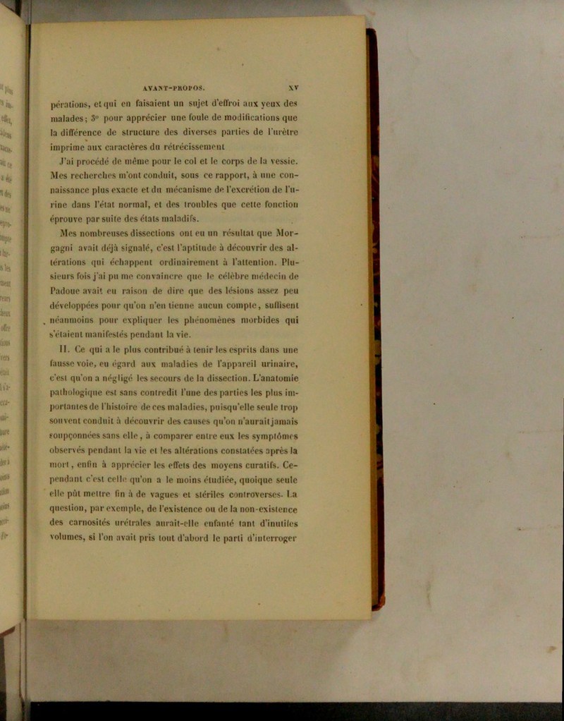 pérations, et qui en faisaient un sujet d’effroi aux yeux des malades; 3 pour apprécier une foule de modifications que la différence de structure des diverses parties de l’urètre imprime aux caractères du rétrécissement J’ai procédé de même pour le col et le corps de la vessie. Mes recherches m’ont conduit, sous ce rapport, à une con- naissance plus exacte et du mécanisme de l’excrétion de l’u- rine dans l’état normal, et des troubles que cette fonction éprouve par suite des états maladifs. Mes nombreuses dissections ont eu un résultat que Mor- gagni avait déjà signalé, c’est l’aptitude à découvrir des al- térations qui échappent ordinairement à l’attention. Plu- sieurs fois j’ai pu me convaincre que le célèbre médecin de Padoue avait eu raison de dire que des lésions assez peu développées pour qu’on n’en tienne aucun compte, sullisenl . néanmoins pour expliquer les phénomènes morbides qui s’étaient manifestés pendant la vie. II. Ce qui a le plus contribué à tenir les esprits dans une fausse voie, eu égard aux maladies de l’appareil urinaire, c’est qu’on a négligé les secours de la dissection. L’anatomie pathologique est sans contredit l'une des parties les plus im- portantes de l’histoire de ces maladies, puisqu’elle seule trop souvent conduit à découvrir des causes qu’on n’aurait jamais soupçonnées sans elle, à comparer entre eux les symptémes observés pendant la vie et les altérations constatées après la mort, enfin à apprécier les effets des moyens curatifs. Ce- pendant c'est celle qu’on a le moins étudiée, quoique seule elle pût mettre fin à de vagues et stériles controverses. La question, par exemple, de l’existence ou de la non-existence des carnosilés urélrales aurait-elle enfanté tant d’inutiles volumes, si l’on avait pris tout d’abord le parti d’interroger