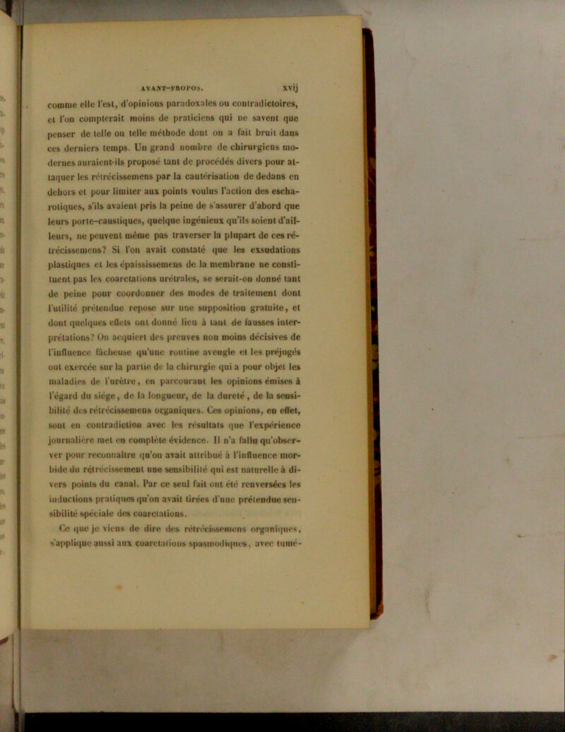 AVAKT-l'BOl'OS. XVIJ comme elle l’est, d’opinions paradoxales ou contradictoires, et l’on compterait moins de praticiens qui ne savent que penser de telle ou telle méthode dout on a fait bruit dans ces derniers temps. Un grand nombre de chirurgiens mo- dernes auraient-ils proposé tant de procédés divers pour at- taquer les rétrécissemens par la cautérisation de dedans en dehors et pour limiter aux points voulus l’action des eseha- rotiques, s’ils avaient pris la peine de s’assurer d’abord que leurs porte-caustiques, quelque ingénieux qu’ils soient d’ail- leurs, ne peuvent même pas traverser la plupart de ces ré- trécissemens? Si l’on avait constaté que les exsudations plastiques et les épaississemens de la membrane ne consti- tuent pas les coarctations urétraies, se serait-on donné tant de peine pour coordonner des modes de traitement dont l’utilité prétendue repose sur une supposition gratuite, et dont quelques effets ont donné lieu à tant de fausses inter- prétations? On acquiert des preuves non moins décisives de l’influence fâcheuse qu’une routine aveugle et les préjugés ont exercée sur la partie, de la chirurgie qui a pour objet les maladies de l’urètre, eu parcourant les opinions émises à 1 egard du siège, de la longueur, de la dureté , de la sensi- bilité des rétrécissemens organiques. Ces opinions, en effet, sont en contradiction avec les résultats que l’expérience journalière met en complète évidence. Il n’a fallu qu’obser- ver pour reconnaître qu’on avait attribué à l’influence mor- bide du rétrécissement une sensibilité qui est naturelle à di- vers points du canal. Par ce seul fait ont été renversées les inductions pratiques qu’on avait tirées d’une prétendue sen- sibilité spéciale des coarctations. Ce que je viens de dire des rétrécissemens organiques, s'applique aussi aux coarctations spasmodiques , avec tumé-