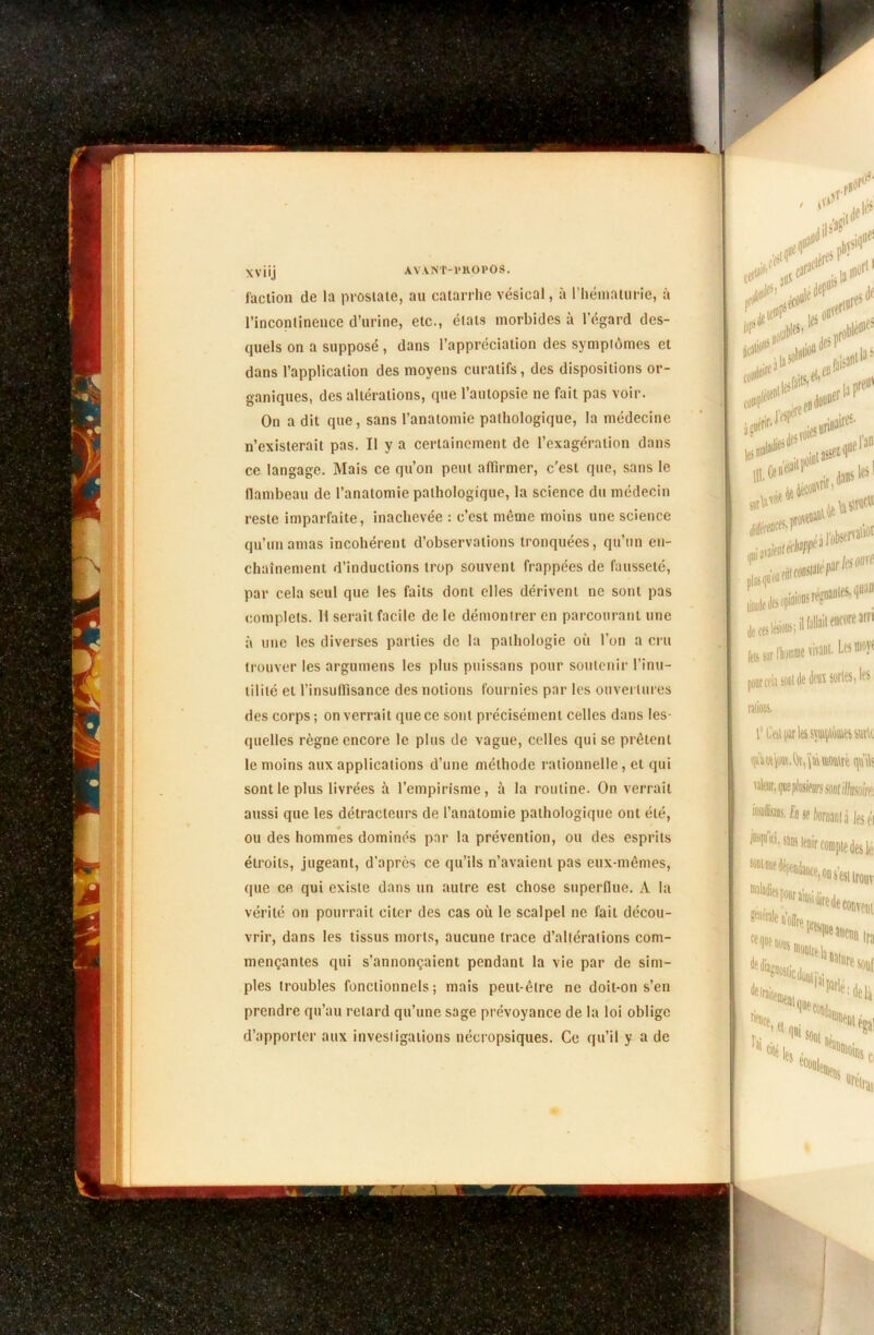Xviij AVANT-PROPOS. faction de la prostate, au catarrhe vésical, à l’hématurie, à l’incontinence d’urine, etc., états morbides à l’égard des- quels on a supposé , dans l’appréciation des symptômes et dans l’application des moyens curatifs, des dispositions or- ganiques, des altérations, que l’autopsie ne fait pas voir. On a dit que, sans l’anatomie pathologique, la médecine n’existerait pas. Il y a certainement de l’exagération dans ce langage. Mais ce qu’on peut affirmer, c'est que, sans le flambeau de l’anatomie pathologique, la science du médecin reste imparfaite, inachevée : c’est même moins une science qu’ira amas incohérent d’observations tronquées, qu’nn en- chaînement d’inductions trop souvent frappées de fausseté, par cela seul que les faits dont elles dérivent ne sont pas complets. H serait facile de le démontrer en parcourant une à une les diverses parties de la pathologie où l’on a cru trouver les argumens les plus puissans pour soutenir l’inu- tilité et l’insuffisance des notions fournies par les ouvertures des corps ; on verrait que ce sont précisément celles dans les- quelles règne encore le plus de vague, celles qui se prêtent le moins aux applications d’une méthode rationnelle, et qui sont le plus livrées à l’empirisme, à la routine. On verrait aussi que les détracteurs de l’anatomie pathologique ont été, ou des hommes dominés par la prévention, ou des esprits étroits, jugeant, d’après ce qu’ils n’avaient pas eux-mêmes, que ce qui existe dans un autre est chose superflue. A la vérité on pourrait citer des cas où le scalpel ne fait décou- vrir, dans les tissus morts, aucune trace d’altérations com- mençantes qui s’annonçaient pendant la vie par de sim- ples troubles fonctionnels; mais peut-être ne doit-on s’en prendre qu’au retard qu’une sage prévoyance de la loi oblige d’apporter aux investigations nécropsiques. Ce qu’il y a de