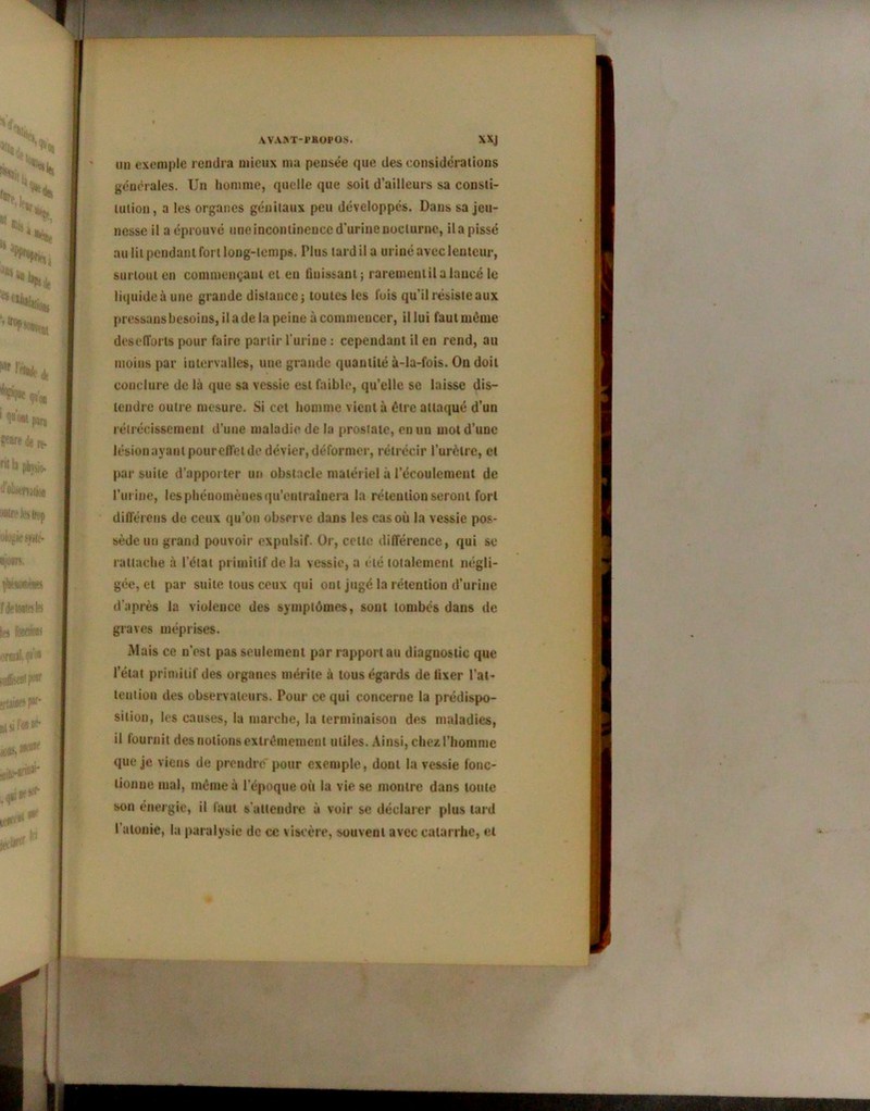 AVAi»T-i*KOPOS. XXJ uu exemple rendra mieux ma pensée que des considérations générales. Un homme, quelle que soit d’ailleurs sa consti- tution, a les organes génitaux peu développés. Dans sa jeu- nesse il a éprouvé uneincontinenccd’urinenoclurne, ilapissé au lit pendant fort long-temps. Plus tard il a uriné aveclentcur, surtout en commençant et eu finissant; rarement il a lancé le liquide à une grande distance; toutes les fois qu’il résiste aux pressansbesoins, il a de la peine à commencer, il lui faut même desefforls pour faire partir l'urine : cependant il en rend, au moins par intervalles, une grande quantité à-la-fois. On doit conclure de là que sa vessie est faible, qu’elle se laisse dis- tendre outre mesure. Si cet homme vient à être attaqué d’un rétrécissement d’une maladie de la prostate, en un mot d’une lésionayantpoureffetde dévier, déformer, rétrécir l’urèlre, et par suite d’apporter un obstacle matériel à l’écoulement de l’urine, les phénomènes qu’entraînera la rétention seront fort différons de ceux qu’on observe dans les cas où la vessie pos- sède uu grand pouvoir expulsif. Or, cette différence, qui se rattache à l'état primitif delà vessie, a été totalement négli- gée, et par suite tous ceux qui ont jugé la rétention d'urine d’après la violence des symptômes, sont tombés dans de graves méprises. Mais ce n’est pas seulement par rapport au diagnostic que l’état primitif des organes mérite à tous égards de fixer l’at- tention des observateurs. Pour ce qui concerne la prédispo- sition, les causes, la marche, la terminaison des maladies, il fournit des notions extrêmement utiles. Ainsi, chez l’homme que je viens de prendre pour exemple, dont la vessie lonc- lionue mal, même à l’époque où la vie se montre dans toute son énergie, il faut s'attendre à voir se déclarer plus tard l’atonie, la paralysie de ce \ iscère, souvent avec catarrhe, et