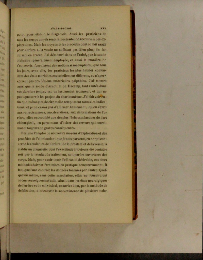 point pour établir le diagnostic. Aussi les praticiens de tous les temps ont-ils senti la nécessité de recourir à des ex- plorations. Mais les moyens elles procédés dont on fait usage pour l’urètre et la vessie ne suffisent pas. Bien plus, ils in- duisent en erreur. J’ai démontré dans ce Traité, que la soude ordinaire, généralement employée, et aussi la manière de s’en servir, fournissent des notions si incomplètes, que tous les jours, avec elle, les praticiens les plus habiles confon- dent des états morbides essentiellement différées, et n’aper- çoivent pas des lésions matérielles palpables. J’ai montré aussi que la sonde d’Arnott et de Ducamp, tant vantée dans ces derniers temps, est un instrument trompeur, et qui ne peut que servir les projets du charlatanisme. J’ai fait voir en- lin que les bougies de cire molle remplissent toutes les indica- tions, et je ne crains pas d’affirmer hautement, qu’eu égard aux réirécissemens, aux déviations, aux déformations de l’u- rètre, elles ont comblé une desplus fâcheuses lacunes de l’art chirurgical, en permettant d’éviter des erreurs qui entraî- naient toujours de graves conséquences. C’est par l’emploi de nouveaux moyens d’exploration et des procédés de l’élimination, que je suis parvenu, en ce qui con- cerne les maladies de l’urètre, de la prostate et de la vessie, à établir un diagnostic dont l’exactitude a toujours été contatéc soit par le résultat du traitement, soit par les ouvertures des corps. Mais, pour avoir toute l’efficacité désirable, ces deux méthodes doivent être mises en pratique concurremment. Il faut que l’une contrôle les données fournies par l’autre. Quel- quefois même, sans celte association, elles ne fourniraient aucun renseignement utile. Ainsi, dans les états névralgiques de l'urètre et du col vésical, on arrive bien, par la méthode de défalcation, à découvrir la non-existence de plusieurs mala-