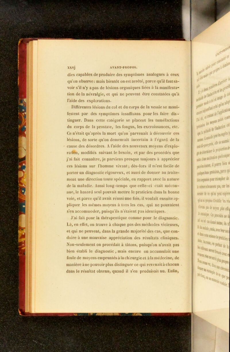 dies capables de produire des symptômes analogues à ceux qu’on observe: mais bientôt on est arrêté, parce qu’il faut sa- voir s'il n’y a pas de lésions organiques liées à la manifesta- tion de la névralgie, et qui ne peuvent être constatées qu’à l’aide des explorations. Différentes lésions du col et du corps de la vessie se mani- festent par des symptômes insuflisans pour les faire dis- tinguer. Dans celle catégorie se placent les tuméfactions du corps de la prostate, les fongus, les excroissances, etc. Ce n’était qu’après la mort qu’on parvenait à découvrir ces lésions, de sorte qu’on demeurait incertain à l’égard de la - cause des désordres. A l’aide des nouveaux moyens d’explo- ration, modifiés suivant le besoin, et par des procédés que j’ai fait connaître, je parviens presque toujours à apprécier ces lésions sur l’homme vivant ; dès-lors il m’est facile de porter un diagnostic rigoureux, et aussi de donner au traite- ment une direction toute spéciale, en rapport avec la nature de la maladie. Aussi long-temps que celle-ci était mécon- nue, le hasard seul pouvait mettre le praticien dans la bonne voie, et parce qu’il avait réussi une fois, il voulait ensuite ap- pliquer les mêmes moyens à tous les cas, qui ne pouvaient s’en accommoder, puisqu’ils n’étaient pas identiques. J’ai fait pour la thérapeutique comme pour le diagnostic. Là, en effet, on trouve à chaque pas des méthodes vicieuses, et qui ne peuvent, dans la grande majorité des cas, que con- duire à une mauvaise appréciation des résultats cliniques. Non-seulement on procédait à tâtons, puisqu’on n’avait pas bien établi le diagnostic , mais encore on accumulait une foule de moyens empruntés à la chirurgie et à la médecine, de manière àne pouvoir plus distinguer ce qui revenait à chacun dans le résultat obtenu, quand il s’en produisait un. Enfin, U1* <#13 . «fit * ailoP (jCOl l’ai eut l'apP1 ,|icaii°ü t récP0 des usités conir l'indue»0»c5t Plle ne saurait P1 quelconque pourra bien s< bien organisés pour triompher de la science n’avancera pas, car les mesure de ce qu’on peut esçéret lestés nav0DS de morai plus ek es ne ld i ils !)’ * <“'**, avec leur $ecc Praticien las, tel 05 tel etdacscetii fout. Aurai» ■'“«tu,