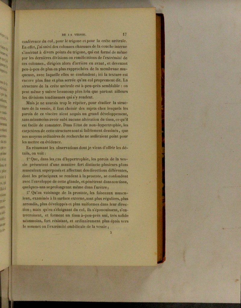 conférence du col, pour le irigone et pour la crête urétralc. En effet, j’ai suivi des colonnes charnues de la couche interne s’insérant à divers points du trigone, qui est formé de même par les dernières divisions ou ramifications de l’extrémité de ces colonnes, dirigées alors d’arrière en avant, et devenant peu-ù-peu de plus en plus rapprochées de la membrane mu- queuse, avec laquelle elles se confondent; ici la texture est encore plus fine et plus serrée qu’au col proprement dit. La structure de la crête urélrale est à-peu-près semblable : on peut même y suivre beaucoup plus loin que partout ailleurs les divisions tendineuses qui s’y rendent. Mais je ne saurais trop le répéter, pour étudier la struc- ture de la vessie, il faut choisir des sujets chez lesquels les parois de ce viscère aient acquis un grand développement, sans néanmoins avoir subi aucune altération du tissu, ce qu’il est facile de constater. Dans l’état de non-hypertrophie, les caractères de celle structure sont si faiblement dessinés, que nos moyens ordinaires de recherche ne suffiraient point pour les mettre en évidence. En résumant les observations dont je viens d’offrir les dé- tails, on voit : lu Que, dans les cas d’hypertrophie, les parois de la ves- sie présentent d’une manière fort distincte plusieurs plans musculeux superposés et affectant des directions différentes, dont les principaux se rendent à la prostate, se confondent avec l’enveloppe de cette glande, et pénètrent dnnsson tissu, quelques-uns se prolongeant même dans l’urètre; 2° Qu’au voisinage de la prostate, les faisceaux muscu- leux, examinés à la surface externe,sont plus réguliers, plus arrondis, plus développés et plus uniformes dans leur direc- tion ; mais qu’eu s’éloignant du col, ils s’épanouissent, s’en- trecroisent, et forment un tissu à-peu-près uni, très solide néanmoins, fort résistant, et ordinairement plus épais vers le sommet ou l’extrémité ombilicale de la vessie ; «>