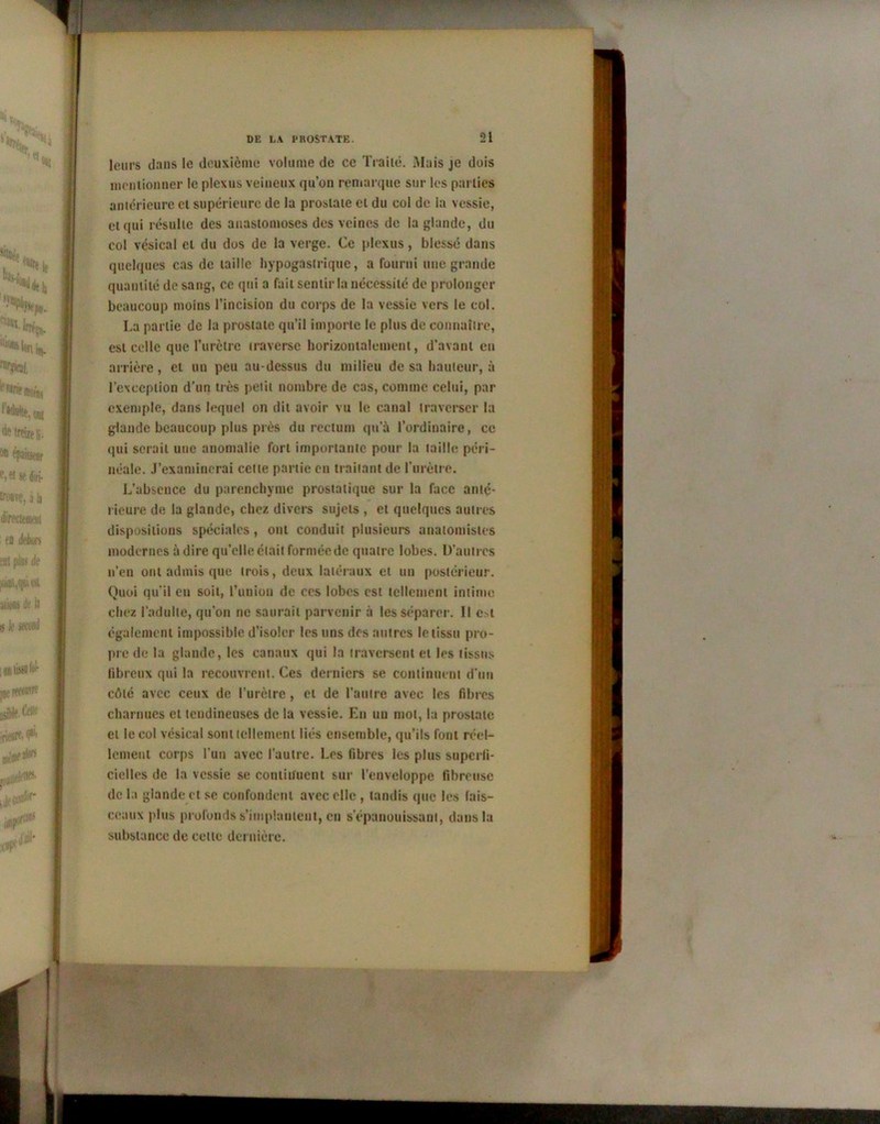 leurs dans le deuxième volume de ce Traité. Mais je dois mentionner le plexus veineux qu’on remarque sur les parties antérieure cl supérieure de la prostate et du col de la vessie, ci qui résulte des anastomoses des veines de la glande, du col vésical et du dos de la verge. Ce plexus, blessé dans quelques cas de taille hypogastrique, a fourni une grande quantité de sang, ce qui a fait sentir la nécessité de prolonger beaucoup moins l’incision du corps de la vessie vers le col. La partie de la prostate qu’il importe le plus de connaître, est celle que l’urctre traverse horizontalement, d’avant en arrière, et un peu au-dessus du milieu de sa hauteur, à re\ccpiion d’un très petit nombre de cas, comme celui, par exemple, dans lequel on dit avoir vu le canal traverser la glande beaucoup plus près du rectum qu’à l’ordinaire, ce qui serait une anomalie fort importante pour la taille péri- néale. J’examinerai cette partie en traitant de l’urètre. L’absence du parenchyme prostatique sur la face anté- rieure de la glande, chez divers sujets , et quelques autres dispositions spéciales, ont conduit plusieurs anatomistes modernes à dire qu’elle était formée de quatre lobes. D’autres n’en ont admis que trois, deux latéraux et un postérieur. Quoi qu’il eu soit, l’union de ces lobes est tellement intime chez l’adulte, qu’on ne saurait parvenir à les séparer. Il c^t également impossible d’isoler les uns des autres le tissu pro- pre de la glande, les canaux qui la traversent et les tissus fibreux qui la recouvrent. Ces derniers se continuent d’un côté avec ceux de l’urètre , et de l’autre avec les fibres charnues et tendineuses de la vessie. En un mot, la prostate et le col vésical sont tellement liés ensemble, qu’ils font réel- lement corps l’un avec l’autre. Les fibres les plus superfi- cielles de la vessie se continuent sur l’enveloppe fibreuse de la glande et se confondent avec elle , tandis que les fais- ceaux plus profonds s’implantent, en s’épanouissant, dans la substance de celte dernière.