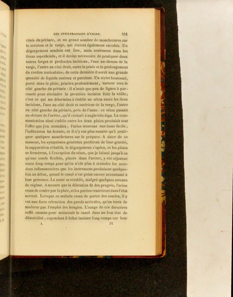 côtés du périnée, et un grand nombre de mouchetures sur le scrotum et la verge, qui étaient également envahis. Un dégorgement soudain eut lieu, mais seulement dans les tissus superficiels, et il devint nécessaire de pratiquer deux autres larges et profondes incisions, l’une au-dessus de la verge, l’autre au côté droit, entre le pénis et le prolongement du cordon testiculaire; de celle dernière il sortit une grande quantité de liquide sanieux et purulent. Un stylet boutonné, porté dans la plaie, pénétra profondément, surtout vers le côté gauche du périnée : il n’avait que peu de lignes à par- courir pour atteindre la première incision faite la veille; c’est ce qui me détermina à établir un séton entre les deux incisions, l’une au côté droit et antérieur de la verge, l’autre au côté gauche du périnée, près de l’anus : ce séton passait au-devant de l’urètre, qu’il croisait à angle très aigu. La com- munication ainsi établie entre les deux plaies produisit tout l’effet que j’en attendais ; l’urine trouvant une issue facile , l’infiltration fut bornée, et il n’y eut plus ensuite qu’à prati- quer quelques mouchetures sur le prépuce. A dater de ce moment, les symptômes généraux perdirent de leur gravité, la suppuration s’établit, le dégorgement s’opéra, et les plaies se fermèrent, à l’exception du séton, que je laissai jusqu’à ce qu’une sonde flexible, placée dans l’urètre, y eût séjourné assez long temps pour qu’on n’eût plus à craindre les acci- dens inflammatoires que les instrumens produisent quelque- fois au début, quand le canal n’est point encore accoutumé à leur présence. La santé se rétablit, malgré quelques erreurs de régime. A mesure que la dilatation fit des progrès, l’urine cessa de couler par la plaie, et les parties rentrèrent dans l’état normal. Lorsque ce malade cessa de porter des sondes, il y eut une forte rétraction des parois urélrales, qu’on tenta de modérer par l’emploi des bougies. L’usage de ces dernières suffit ensuite pour maintenir le canal dans un bon état de dilatabilité ; cependant il fallut insister long-temps sur leur