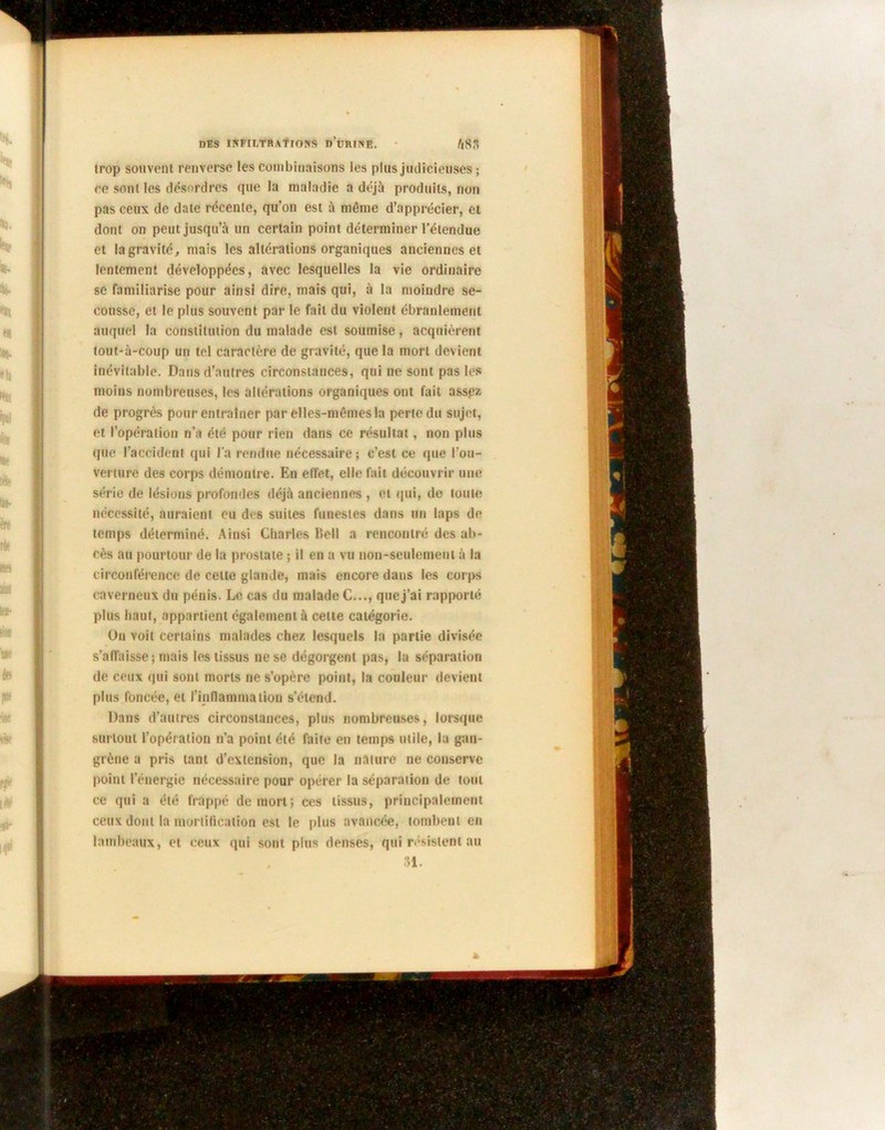 trop souvent renverse les combinaisons les plus judicieuses ; ce sont les désordres que la maladie a déjà produits, non pas ceux de date récente, qu’on est à même d’apprécier, et dont on peut jusqu’à un certain point déterminer l’étendue et la gravité, mais les altérations organiques anciennes et lentement développées, avec lesquelles la vie ordinaire se familiarise pour ainsi dire, mais qui, à la moindre se- cousse, et le plus souvent par le fait du violent ébranlement auquel la constitution du malade est soumise, acquièrent tout-à-coup un tel caractère de gravité, que la mort devient inévitable. Dans d’autres circonstances, qui ne sont pas les moins nombreuses, les altérations organiques ont fait assez de progrès pour entraîner par elles-mêmes la perte du sujet, et l’opération n’a été pour rien dans ce résultat, non plus que l’accident qui l’a rendue nécessaire; c’est ce que l’ou- verture des corps démontre. En effet, elle fait découvrir une série de lésions profondes déjà anciennes , et qui, do toute nécessité, auraient eu des suites funestes dans un laps de temps déterminé. Ainsi Charles lîell a rencontré des ab- cès au pourtour de la prostate ; il en a vu non-seulement à la circonférence de celte glande, mais encore dans les corps caverneux du pénis. Le cas du malade C..., que j’ai rapporté plus haut, appartient également à celte catégorie. On voit certains malades chez lesquels la partie divisée s’affaisse; mais les tissus ne se dégorgent pas, la séparation de ceux qui sont morts ne s’opère point, la couleur devient plus foncée, et l’inflammation s’étend. Dans d’autres circonstances, plus nombreuses, lorsque surtout l’opération n’a point été faite en temps utile, la gan- grène a pris tant d’extension, que la nature ne conserve point l’énergie nécessaire pour opérer la séparation de tout ce qui a été frappé de mort; ces tissus, principalement ceux dont la mortification est le plus avancée, tombent en lambeaux, et ceux qui sont plus denses, qui résistent au 31.