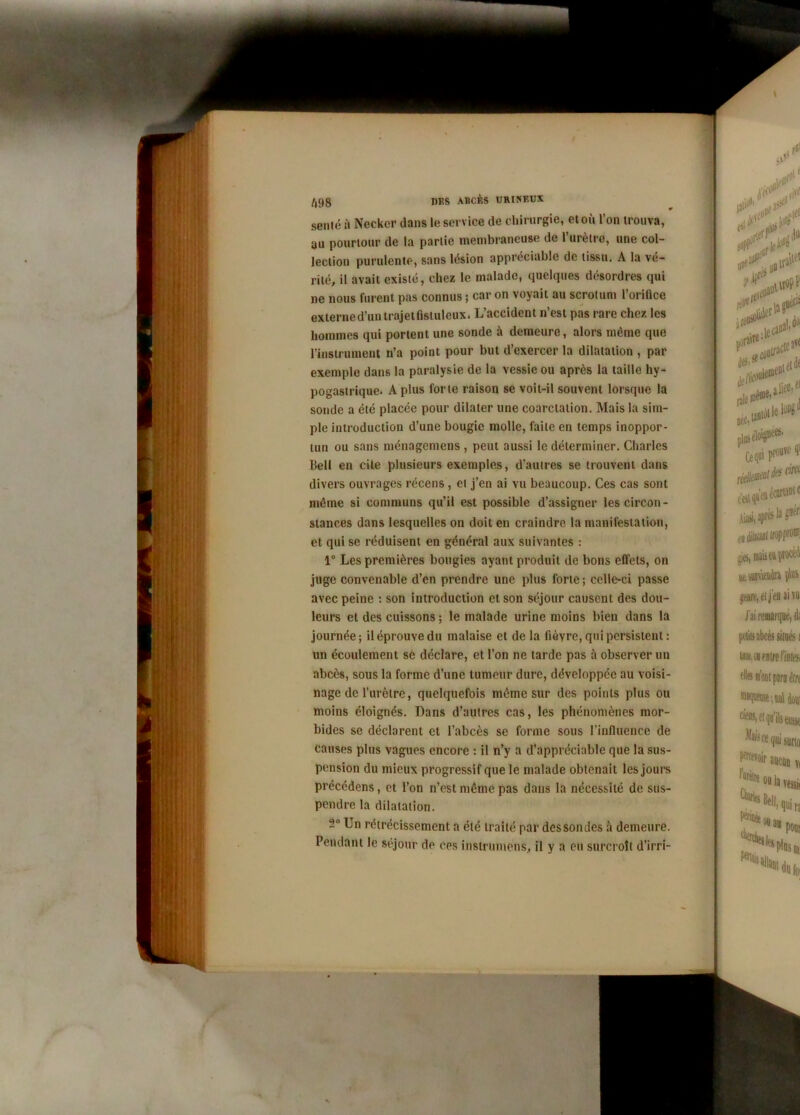 semé à Neckcr dans le service de chirurgie, et où l’on trouva, au pourtour de la partie membraneuse de 1 mètre, une col- lection purulente, sans lésion appréciable de tissu. A la vé- rité, il avait existé, chez le malade, quelques désordres qui ne nous furent pas connus ; car on voyait au scrotum l’orifice externe d’un trajet fistuleux. L’accident n’est pas rare chez les hommes qui portent une sonde à demeure, alors môme que l’instrument n’a point pour but d’exercer la dilatation , par exemple dans la paralysie de la vessie ou après la taille hy- pogastrique. A plus forte raison se voit-il souvent lorsque la sonde a été placée pour dilater une coarctation. Mais la sim- ple introduction d’une bougie molle, faite en temps inoppor- tun ou sans ménagemens , peut aussi le déterminer. Charles Bell en cite plusieurs exemples, d’autres se trouvent dans divers ouvrages récens , et j’en ai vu beaucoup. Ces cas sont môme si communs qu’il est possible d’assigner les circon- stances dans lesquelles on doit en craindre la manifestation, et qui se réduisent en général aux suivantes : 1° Les premières bougies ayant produit de bons effets, on juge convenable d’en prendre une plus forte; celle-ci passe avec peine : son introduction et son séjour causent des dou- leurs et des cuissons ; le malade urine moins bien dans la journée; il éprouve du malaise et de la fièvre, qui persistent : un écoulement se déclare, et l’on ne tarde pas à observer un abcès, sous la forme d’une tumeur dure, développée au voisi- nage de l’urètre, quelquefois même sur des points plus ou moins éloignés. Dans d’autres cas, les phénomènes mor- bides se déclarent et l’abcès se forme sous l’influencé de causes plus vagues encore : il n’y a d’appréciable que la sus- pension du mieux progressif que le malade obtenait les jours précédens, et l’on n’est même pas dans la nécessité de sus- pendre la dilatation. Un rétrécissement a été traité par dessondes à demeure. Pendant le séjour de ces instrumens, il y a eu surcroît d’irri-