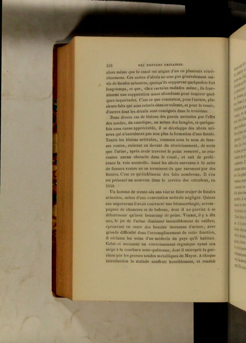 alors même que le canal est atteint d’un ou plusieurs rétré- cissemens. Ces sortes d’abcès ne sont pas généralement sui- vis de fistules urinaires, quoiqu’ils suppurent quelquefois fort long-temps, et que, chez certains malades même, ils four- nissent une suppuration assez abondante pour inspirer quel- ques inquiétudes. C’est ce que constatent, pour l’urètre, plu- sieurs faits qui sont relatés dans ce volume, et pour la vessie, d’autres dont les détails sont consignés dans le troisième. Dans divers cas de lésions des parois urétrales par l’effet des sondes, du caustique, ou même des bougies, et quelque- fois sans cause appréciable, il se développe des abcès uri- neux qui n’entraînent pas non plus la formation d’une fistule. Tantôt les lésions urétrales, connues sous le nom de faus- ses roules, existent au devant du rétrécissement, de sorte que l’urine, après avoir traversé le point resserré, ne ren- contre aucun obstacle dans le canal, et suit de préfé- rence la voie naturelle. Aussi les abcès survenus à la suite de fausses roules ne se terminent-ils que rarement par des fistules. C’est ce qu’établissent des faits nombreux. Il s’en est présenté un nouveau dans le service des calculeux, en 1840. Un homme de trente-six ans vint se faire traiter de fistules urinaires, suites d’une coarctation urétrale négligée. Quinze ans auparavant il avait contracté une blennorrhagie, accom- pagnée de chancres et de bubons, dont il ne parvint à se débarrasser qu’avec beaucoup de peine. Voyant, il y a dix ans, le jet de l’urine diminuer insensiblement de calibré, éprouvant en outre des besoins iucessans d’uriner, avec grande difficulté dans l’accomplissement de celte fonction, il réclama les soins d’un médecin du pays qu’il habitait Celui-ci reconnut un rétrécissement organique ayant son siège à la courbure sous-pubienne, dont il entreprit la gué- rison par les grosses sondes métalliques de Mayor. A chaque introduction le malade souffrait horriblement, et rendait