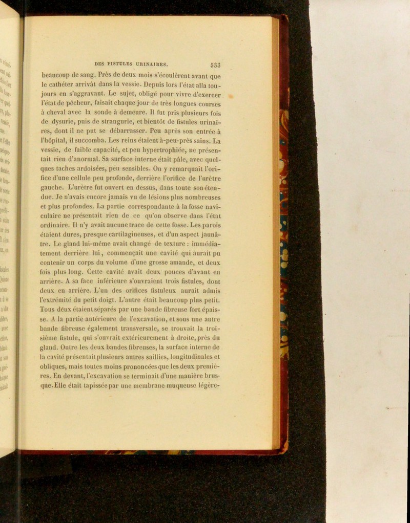 beaucoup de sang. Près de deux mois s’écoulèrent avant que le cathéter arrivât dans la vessie. Depuis lors l’ctat alla tou- jours en s’aggravant. Le sujet, obligé pour vivre d’exercer l’état de pêcheur, faisait chaque jour de très longues courses à cheval avec la sonde à demeure. Il fut pris plusieurs fois de dysuric, puis de strangurie, et bientôt de fistules urinai- res, dont il ne put se débarrasser. Feu après son entrée à l’hôpital, il succomba. Les reins étaient à-peu-près sains. La vessie, de faible capacité, et peu hypertrophiée, ne présen- tait rien d’anormal. Sa surface interne était pâle, avec quel- ques taches ardoisées, peu sensibles. On y remarquait l’ori- fice d’une cellule peu profonde, derrière l’orifice de l'urètre gauche. L’urètre fut ouvert en dessus, dans toute son éten- due. Je n’avais encore jamais vu de lésions plus nombreuses et plus profondes. La partie correspondante à la fosse navi- culaire ne présentait rien de ce qu’on observe dans l’état ordinaire. Il n’y avait aucune trace de celte fosse. Les parois étaient dures, presque cartilagineuses, et d’un aspect jaunâ- tre. Le gland lui-même avait changé de texture : immédia- tement derrière lui, commençait une cavité qui aurait pu contenir un corps du volume d’une grosse amande, et deux lois plus long. Celle cavité avait deux pouces d’avant en arrière. A sa face inférieure s’ouvraient trois fistules, dont deux en arrière. L’un des orifices fistuleux aurait admis l’extrémité du petit doigt. L’autre était beaucoup plus petit. Tous deux étaient séparés par une bande fibreuse fort épais- se. A la partie antérieure de l’excavation, et sous une autre bande fibreuse également transversale, se trouvait la troi- sième fistule, qui s’ouvrait extérieurement à droite, près du gland. Outre les deux bandes fibreuses, la surface interne de la cavité présentait plusieurs autres saillies, longitudinales et obliques, mais toutes moins prononcées que les deux premiè- res. En devant, l’excavation se terminait d’une manière brus- que. Elle était tapissée par une membrane muqueuse légère-