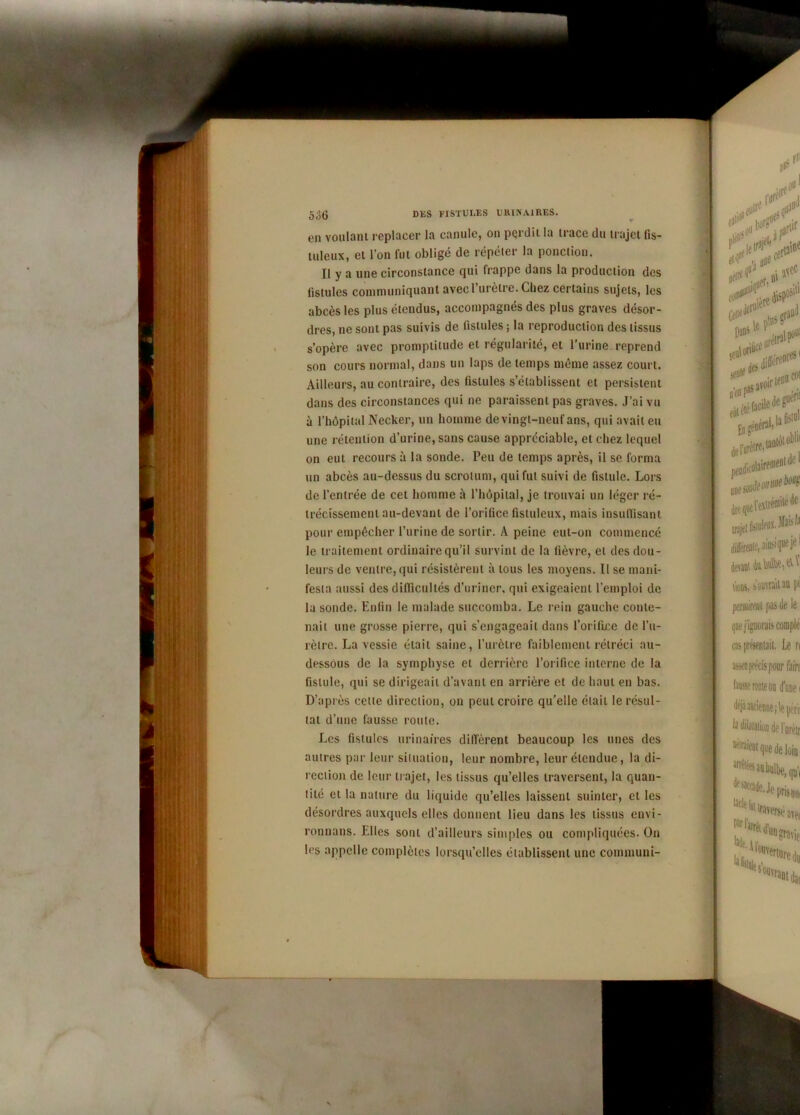 5o6 en voulant replacer la canule, on perdit la trace du trajet fis- tuleux, et l’on fut obligé de répéter la ponction. Il y a une circonstance qui frappe dans la production des fistules communiquant avec l’urètre. Chez certains sujets, les abcès les plus étendus, accompagnés des plus graves désor- dres, ne sont pas suivis de fistules ; la reproduction des tissus s’opère avec promptitude et régularité, et l’urine reprend son cours normal, dans un laps de temps même assez court. Ailleurs, au contraire, des fistules s’établissent et persistent dans des circonstances qui ne paraissent pas graves. J’ai vu à l’hôpital Necker, un homme de vingt-neuf ans, qui avait eu une rétention d’urine, sans cause appréciable, et chez lequel on eut recours à la sonde. Peu de temps après, il se forma un abcès au-dessus du scrotum, qui fut suivi de fistule. Lors de l’entrée de cet homme à l’hôpital, je trouvai un léger ré- trécissement au-devant de l’orifice fisluleux, mais insuffisant pour empêcher l’urine de sortir. A peine eut-on commencé le traitement ordinaire qu’il survint de la fièvre, et des dou- leurs de ventre, qui résistèrent à tous les moyens. Il se mani- festa aussi des difficultés d’uriner, qui exigeaient l’emploi de la sonde. Enfin le malade succomba. Le rein gauche conte- nait une grosse pierre, qui s’engageait dans l’orifice de l’u- rètre. La vessie était saine, l’urètre faiblement rétréci au- dessous de la symphyse et derrière l’orifice interne de la fistule, qui se dirigeait d’avant en arrière et de haut en bas. D’après cette direction, on peut croire qu’elle était le résul- tat d’une fausse roule. Les fistules urinaires diffèrent beaucoup les unes des autres par leur situation, leur nombre, leur étendue, la di- rection de leur trajet, les tissus qu’elles traversent, la quan- tité et la nature du liquide qu’elles laissent suinter, et les désordres auxquels elles donnent lieu dans les tissus envi- ronnans. Elles sont d’ailleurs simples ou compliquées. On les appelle complètes lorsqu’elles établissent une communi-