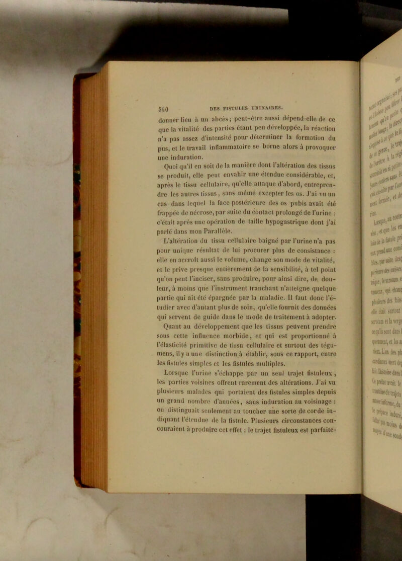 5Û0 donner lieu à un abcès; peut-être aussi dépend-elle de ce que la vitalité des parties étant peu développée, la réaction n’a pas assez d’intensité pour déterminer la formation du pus, et le travail inflammatoire se borne alors à provoquer une induration. Quoi qu’il en soit de la manière dont l’altération des tissus se produit, elle peut envahir une étendue considérable, et, après le tissu cellulaire, qu’elle attaque d’abord, entrepren- dre les autres tissus, sans même excepter les os. J’ai vu un cas dans lequel la face postérieure des os pubis avait été frappée de nécrose, par suite du contact prolongé de l’urine : c’était après une opération de taille hypogastrique dont j’ai parlé dans mon Parallèle. L’altération du tissu cellulaire baigné par l’urine n’a pas pour unique résultat de lui procurer plus de consistance : elle en accroît aussi le volume, change son mode de vitalité, et le prive presque entièrement de la sensibilité, à tel point qu’on peut l’inciser, sans produire, pour ainsi dire, de dou- leur, à moins que l’instrument tranchant n’atteigne quelque partie qui ait été épargnée par la maladie. II faut donc l’é- ludicr avec d'autant plus de soin, qu’elle fournit des données qui servent de guide dans le mode de traitement à adopter. Quant au développement que les tissus peuvent prendre sous cette influence morbide, et qui est proportionné à l’élasticité primitive de tissu cellulaire et surtout des tégu- mens, il y a une distinction à établir, sous ce rapport, entre les fistules simples et les fistules multiples. Lorsque l’urine s’échappe par un seul trajet fisluleux, les parties voisines offrent rarement des altérations. J’ai vu plusieurs malades qui portaient des fistules simples depuis un grand nombre d’années, sans induration au voisinage : on distinguait seulement au loucher une sorte de corde in- diquant l’étendue de la fistule. Plusieurs circonstances con- couraient à produire cet effet : le trajet fisluleux est parfaite-