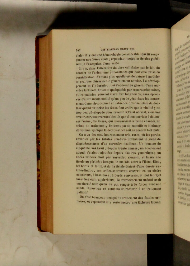 w m 5É,2 des P1STUI.ES URINMRES. ciale : il y cul une hémorrhagie considérable, qui fil soup- çonner une fausse rouie ; cependant louies les fistules guéri- rent, à l’exception d’une seule. Il y a, dans l’altération du tissu cellulaire par le fait du contact de l’urine, une circonstance qui doit être prise en considération, d’autant plus qu’elle est de nature à modifier la pratique chirurgicale généralement admise. Le dévelop- pement et l’induration, qui s’opèrent en général d’une ma- nière fort lente, finissent quelquefois par rester stationnaires, et les malades peuvent vivre fort long temps, sans éprou- ver d’autre incommodité qu’un peu de gêne dans les mouve- mens.Celle circonstance et l’absence presque totale de dou- leur quand on incise les tissus font croire que la vitalité y est trop peu développée pour revenir u l’état normal; c’est une erreur, car, nous verrons bientôt que si l’on parvient à détour- ner l’urine, les tissus, qui paraissaient à peine changés, au début du traitement, finissent par se ramollir et diminuer de volume, quoique la décroissance soit en général fort lente. On a vu des cas, heureusement très rares, où les parties envahies par les fistules urinaires devenaient le siège de dégénérescences d’un caractère insidieux. Un homme de cinquante ans avait, depuis trente années, un écoulement auquel s’étaient ajoutées depuis d’autres gonorrhées ; un abcès urineux finit par survenir, s’ouvrit, et laissa une fistule au périnée; lorsque le malade entra à l’Hôlel-Dieu, les bords et le trajet de la fistule étaient d’une dureté ex- traordinaire, son orifice se trouvait converti en un ulcère cancéreux, à base dure, à bords renversés, et tout le trajet lui même était squirrheux; le rétrécissement urétral avait une dureté telle qu’on ne put songer à le forcer avec une sonde. Dupuytren se contenta de recourir à un traitement palliatif. On s’est beaucoup occupé du traitement des fistules uri- naires, et cependant il y reste encore une fâcheuse lacune.