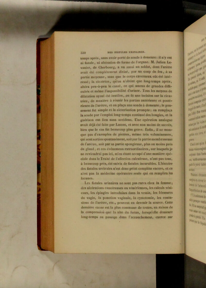 temps après, sans avoir porte uc soucie a uemeure: u u y eut ni fistule, ni altération de forme de l’organe. M. Julien Le- vanier, de Cherbourg, a vu aussi un soldat, dont l’urètre avait été complètement divisé, par un coup de feu, à sa partie moyenne, sans cpie le corps caverneux eût été inté- ressé; la cicatrice, qu’on n’obtint que long-temps après, altéra peu-à-peu le canal, ce qui amena de grandes dilli- cultés et même l’impossibilité d’uriner. Tous les moyens de dilatation ayant été inutiles, on lit une incision sur la cica- trice, de manière à réunir les parties antérieure et posté- rieure de l’urètre, et on plaça une sonde à demeure ; le pan- sement fut simple et la cicatrisation prompte: on remplaça la soude par l’emploi long-temps continué des bougies, et la guérison eut lieu sans accidens. Une opération analogue avait déjà été faite par Lassus, et avec non moins de succès, bien que le cas fût beaucoup plus grave. Enfin, il ne man- que pas d’exemples de pierres, même très volumineuses, qui sont sorties spontanément, soit par la partie membraneuse de l’urètre, soit par sa partie spongieuse, plus ou moins près du gland ; et ces événemens extraordinaires, sur lesquels je ne reviendrai pas ici, m’en étant occupé d’une manière spé- ciale dans le Traité de l'affection calculeuse, n’ont pas tous, à beaucoup près, été suivis de fistules incurables. L’histoire des fistules urémies n’est donc point complète encore, et ce n’est pas la médecine opératoire seule qui en remplira les lacunes. Les fistules urinaires ne sont pas rares chez la femme ; des ulcérations cancéreuses ou vénériennes, les calculs vési- caux, les épingles introduites dans la vessie, les blessures du vagin, la ponction vaginale, la cystotomie, les contu- sions de l’urètre, etc., peuvent en devenir la source. Celle dernière cause est la plus commune de toutes, en raison de la compression que la tète du foetus, lorsqu’elle demeure long-temps au passage dans l'accouchement, exerce sur