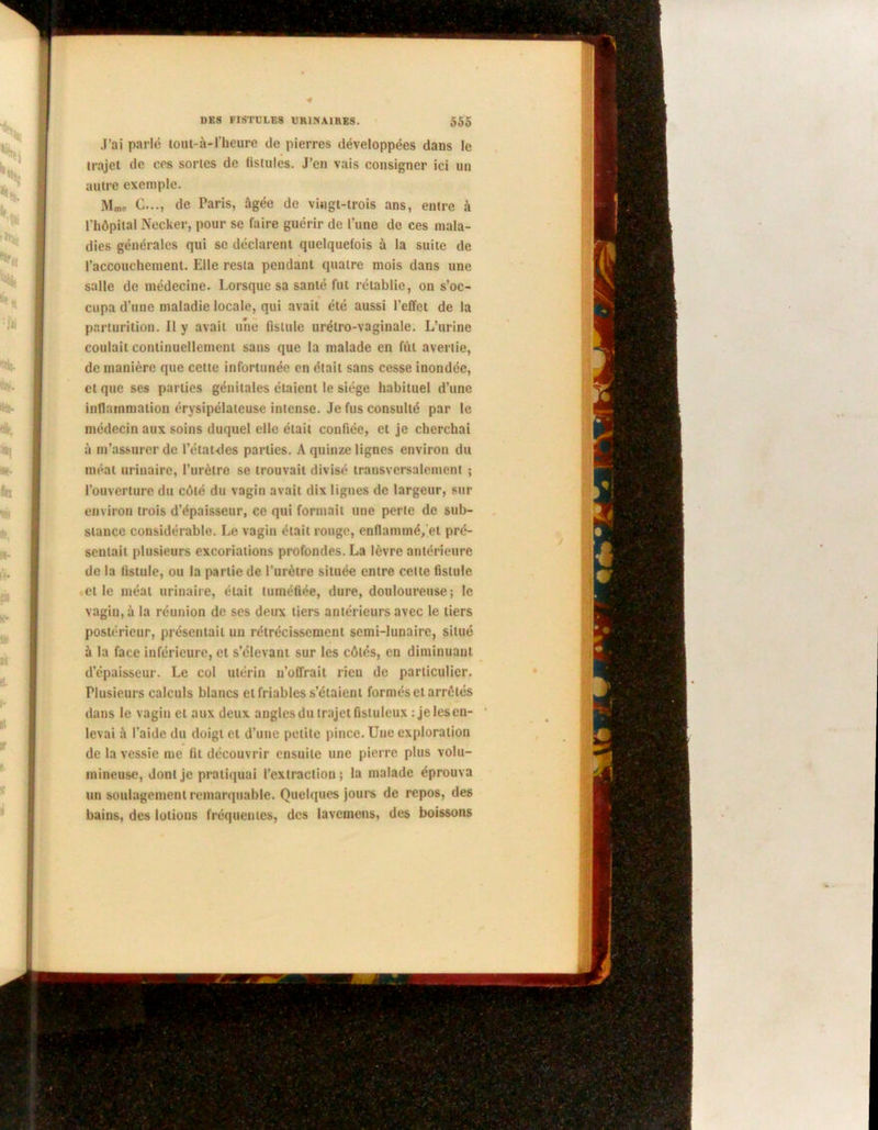 J’ai parle tout-à-l’heure de pierres développées dans le trajet de ees sortes de fistules. J’en vais consigner ici un autre exemple. Mme C..., de Paris, âgée de vingt-trois ans, entre à l’iiôpital Necker, pour se faire guérir de l’une de ces mala- dies générales qui se déclarent quelquefois à la suite de l’accouchement. Elle resta pendant quatre mois dans une salle de médecine. Lorsque sa santé fut rétablie, on s’oc- cupa d’une maladie locale, qui avait été aussi l’effet de la parturition. Il y avait une fistule urélro-vaginale. L’urine coulait continuellement sans que la malade en fût avertie, de manière que cette infortunée en était sans cesse inondée, et que ses parties génitales étaient le siège habituel d’une inflammation érysipélateuse intense. Je fus consulté par le médecin aux soins duquel elle était confiée, et je cherchai à m’assurer de l'étaules parties. A quinze lignes environ du méat urinaire, l’urètre se trouvait divisé transversalement ; l’ouverture du côté du vagin avait dix ligues de largeur, sur environ trois d’épaisseur, ce qui formait une perte de sub- stance considérable. Le vagin était rouge, enflammé, et pré- sentait plusieurs excoriations profondes. La lèvre antérieure de la fistule, ou la partie de l’urètre située entre cette fistule elle méat urinaire, était tuméfiée, dure, douloureuse; le vagin, à la réunion de ses deux tiers antérieurs avec le tiers postérieur, présentait un rétrécissement semi-lunaire, situé à la face inférieure, et s’élevant sur les côtés, en diminuant d’épaisseur. Le col utérin n’offrait rien de particulier. Plusieurs calculs blancs et friables s’étaient formés et arrêtés dans le vagin et aux deux angles du trajet fisluleux : je les en- levai à l’aide du doigt et d’une petite pince. Une exploration de la vessie me fil découvrir ensuite une pierre plus volu- mineuse, dont je pratiquai l’extraction; la malade éprouva un soulagement remarquable. Quelques jours de repos, des bains, des lotions fréquentes, des lavemens, des boissons